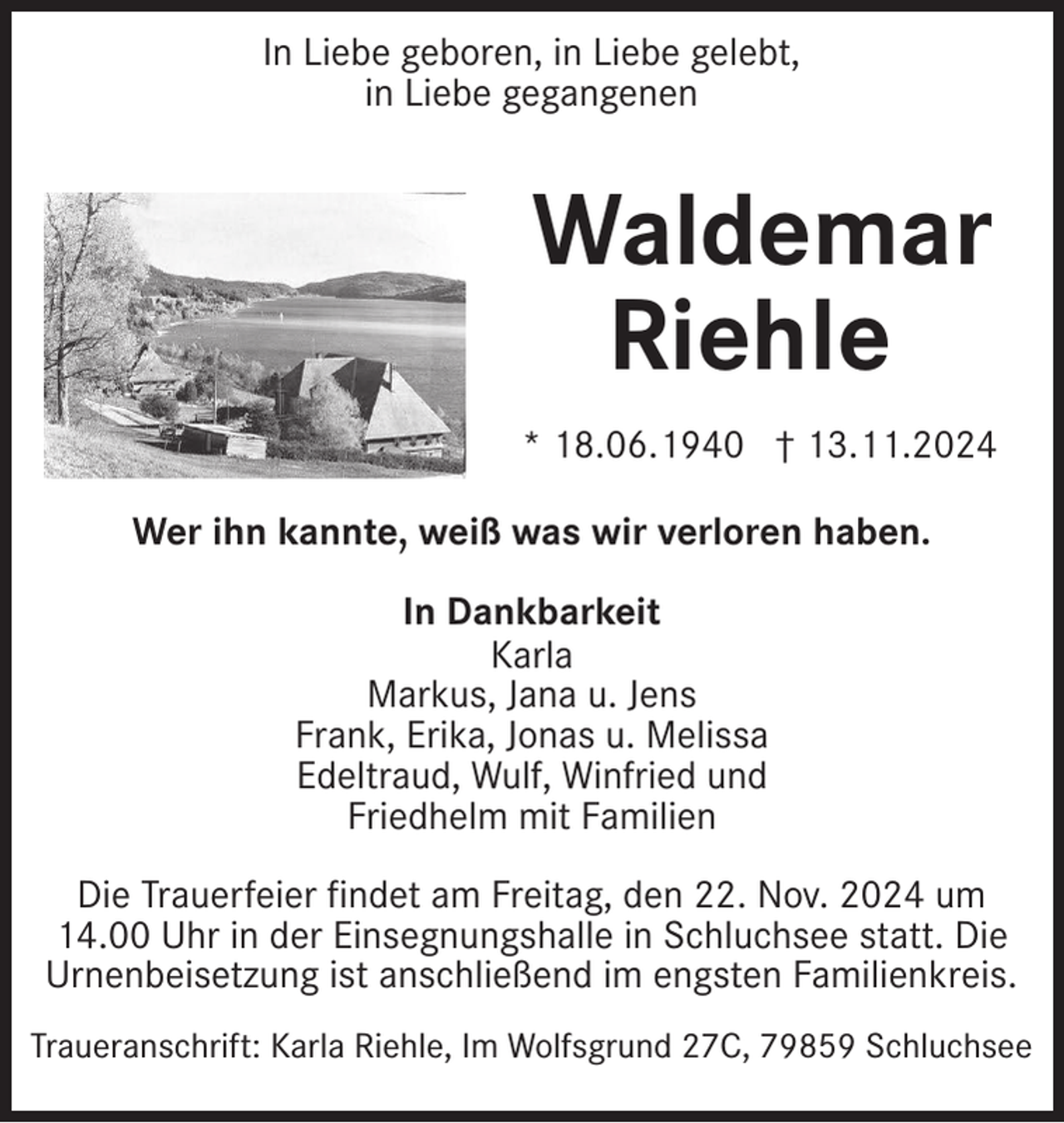 <p>In Liebe geboren, in Liebe gelebt,<br />in Liebe gegangenen</p><p>Waldemar<br />Riehle<br />* 18.06.1940 † 13.11.2024<br />Wer ihn kannte, weiß was wir verloren haben.<br />In Dankbarkeit<br />Karla<br />Markus, Jana u. Jens<br />Frank, Erika, Jonas u. Melissa<br />Edeltraud, Wulf, Winfried und<br />Friedhelm mit Familien<br />Die Trauerfeier findet am Freitag, den 22. Nov. 2024 um<br />14.00 Uhr in der Einsegnungshalle in Schluchsee statt. Die<br />Urnenbeisetzung ist anschließend im engsten Familienkreis.<br />Traueranschrift: Karla Riehle, Im Wolfsgrund 27C, 79859 Schluchsee</p>