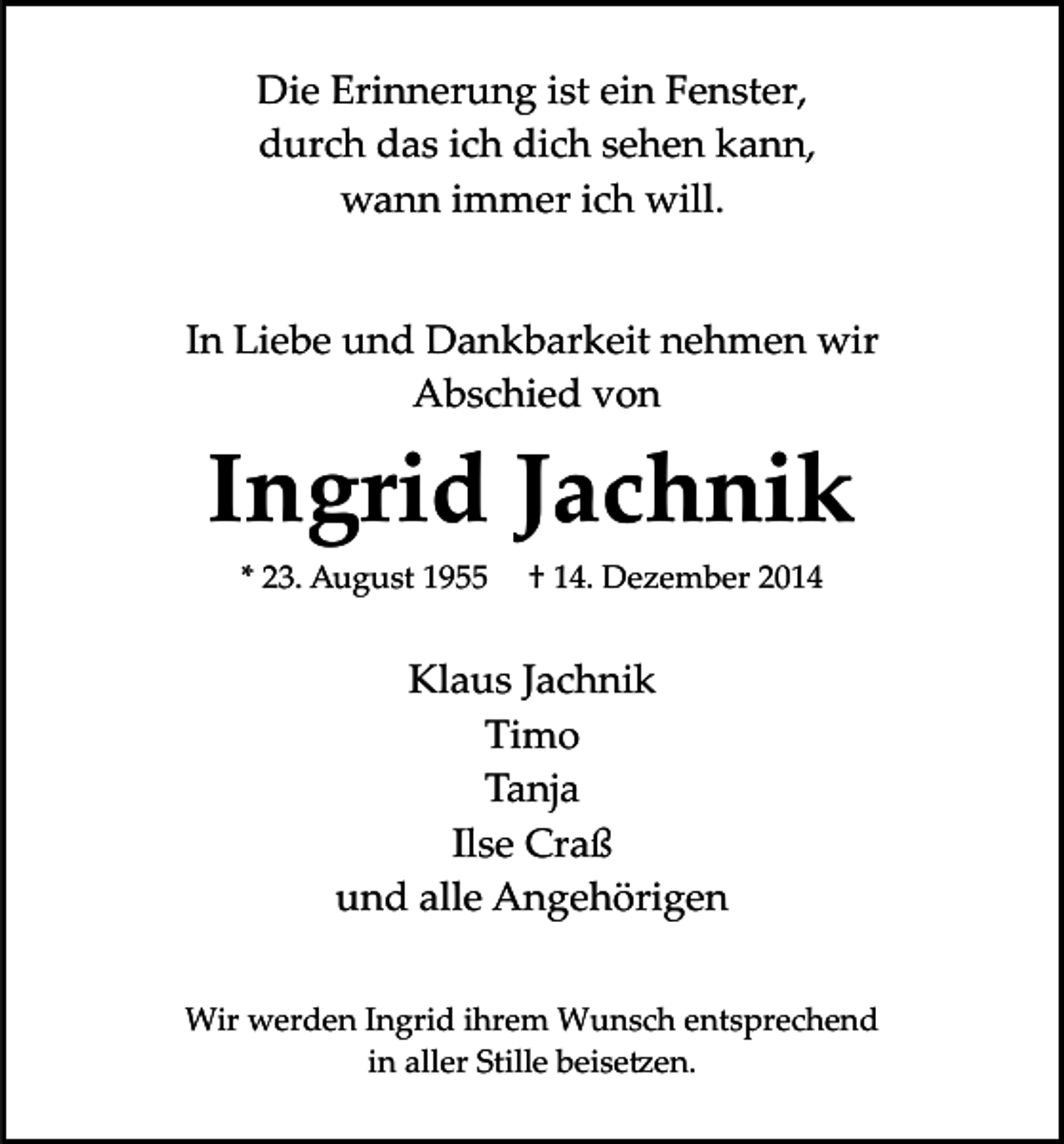 <p>Die Erinnerung ist ein Fenster,<br />durch das ich dich sehen kann,<br />wann immer ich will.<br />In Liebe und Dankbarkeit nehmen wir<br />Abschied von</p><p>Ingrid Jachnik<br />* 23. August 1955</p><p>† 14. Dezember 2014</p><p>Klaus Jachnik<br />Timo<br />Tanja<br />Ilse Craß<br />und alle Angehörigen<br />Wir werden Ingrid ihrem Wunsch entsprechend<br />in aller Stille beise�en.</p>