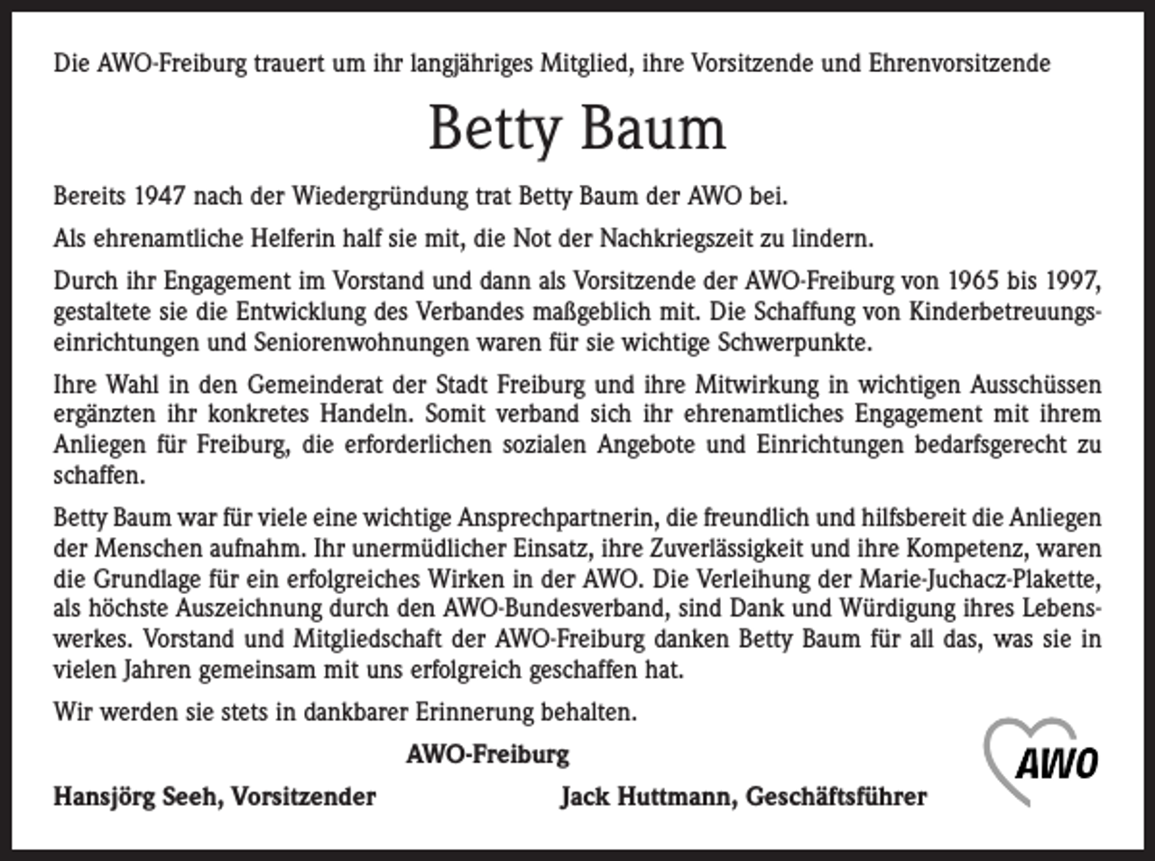 <p>Die AWO-Freiburg trauert um ihr langjähriges Mitglied, ihre Vorsitzende und Ehrenvorsitzende</p><p>Betty Baum<br />Bereits 1947 nach der Wiedergründung trat Betty Baum der AWO bei.<br />Als ehrenamtliche Helferin half sie mit, die Not der Nachkriegszeit zu lindern.<br />Durch ihr Engagement im Vorstand und dann als Vorsitzende der AWO-Freiburg von 1965 bis 1997,<br />gestaltete sie die Entwicklung des Verbandes maßgeblich mit. Die Schaffung von Kinderbetreuungseinrichtungen und Seniorenwohnungen waren für sie wichtige Schwer­punkte.<br />Ihre Wahl in den Gemeinderat der Stadt Freiburg und ihre Mitwirkung in wichtigen Ausschüssen<br />ergänzten ihr konkretes Handeln. Somit verband sich ihr ehrenamtliches Engagement mit ihrem<br />Anliegen für Freiburg, die erforderlichen sozialen Angebote und Einrichtungen bedarfsgerecht zu<br />schaffen.<br />Betty Baum war für viele eine wichtige Ansprechpartnerin, die freundlich und hilfsbereit die Anliegen<br />der Menschen aufnahm. Ihr unermüdlicher Einsatz, ihre Zuverlässigkeit und ihre Kompetenz, waren<br />die Grundlage für ein erfolgreiches Wirken in der AWO. Die Verleihung der Marie-Juchacz-Plakette,<br />als höchste Auszeichnung durch den AWO-Bundesverband, sind Dank und Würdigung ihres Lebenswerkes. Vorstand und Mitgliedschaft der AWO-Freiburg danken Betty Baum für all das, was sie in<br />vielen Jahren gemeinsam mit uns erfolgreich geschaffen hat.<br />Wir werden sie stets in dankbarer Erinnerung behalten.<br />AWO-Freiburg<br />Hansjörg Seeh, Vorsitzender Jack Huttmann, Geschäftsführer</p>