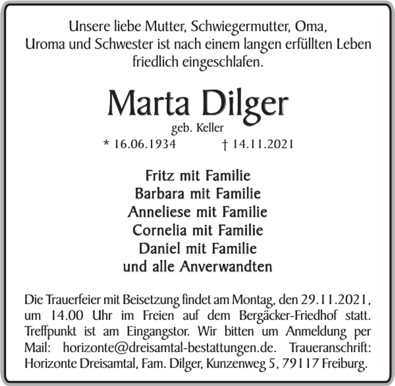 <p>Unsere liebe Mutter, Schwiegermutter, Oma,<br />Uroma und Schwester ist nach einem langen erfüllten Leben<br />friedlich eingeschlafen.</p><p>Marta Dilger</p><p>geb. Keller<br />* 16.06.1934<br />† 14.11.2021</p><p>Fri t z m i t Fa m i l i e<br />B a r b a r a m i t Fa m i l i e<br />A n n e l i e s e m i t Fa m i l i e<br />C o r n e l i a m i t Fa m i l i e<br />D a n i e l m i t Fa m i l i e<br />und alle Anver wandten<br />Die Trauerfeier mit Beisetzung findet am Montag, den 29.11.2021,<br />um 14.00 Uhr im Freien auf dem Bergäcker-Friedhof statt.<br />Treffpunkt ist am Eingangstor. Wir bitten um Anmeldung per<br />Mail: horizonte@dreisamtal-bestattungen.de. Traueranschrift:<br />Horizonte Dreisamtal, Fam. Dilger, Kunzenweg 5, 79117 Freiburg.</p>