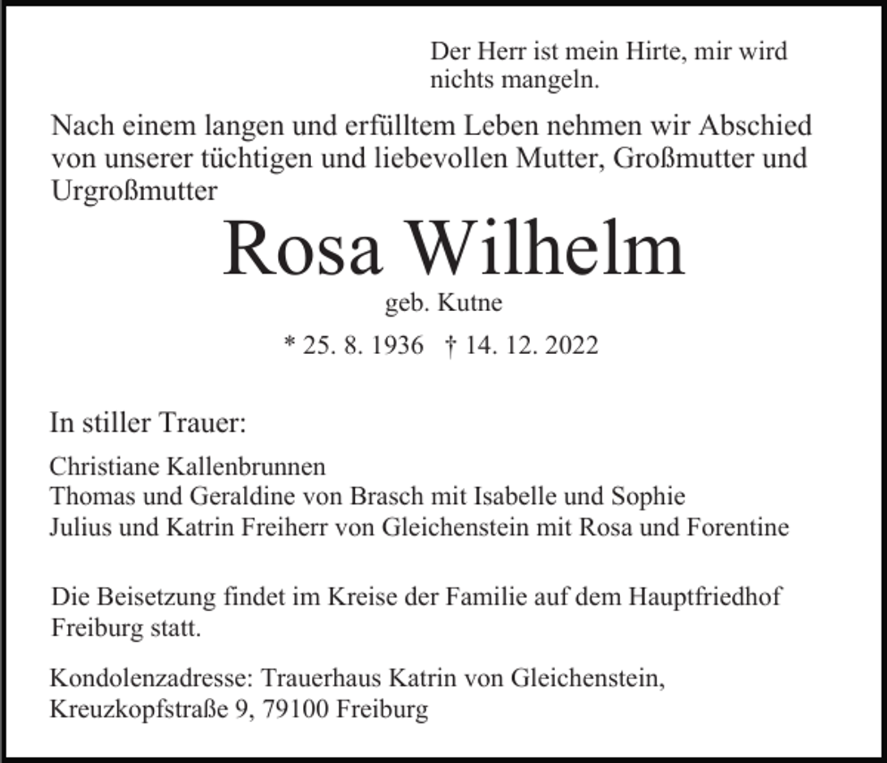<p>Der Herr ist mein Hirte, mir wird<br />nichts mangeln.</p><p>Nach einem langen und erfülltem Leben nehmen wir Abschied<br />von unserer tüchtigen und liebevollen Mutter, Großmutter und<br />Urgroßmutter</p><p>Rosa Wilhelm<br />geb. Kutne</p><p>* 25. 8. 1936 † 14. 12. 2022</p><p>In stiller Trauer:<br />Christiane Kallenbrunnen<br />Thomas und Geraldine von Brasch mit Isabelle und Sophie<br />Julius und Katrin Freiherr von Gleichenstein mit Rosa und Forentine<br />Die Beisetzung findet im Kreise der Familie auf dem Hauptfriedhof<br />Freiburg statt.<br />Kondolenzadresse: Trauerhaus Katrin von Gleichenstein,<br />Kreuzkopfstraße 9, 79100 Freiburg</p>