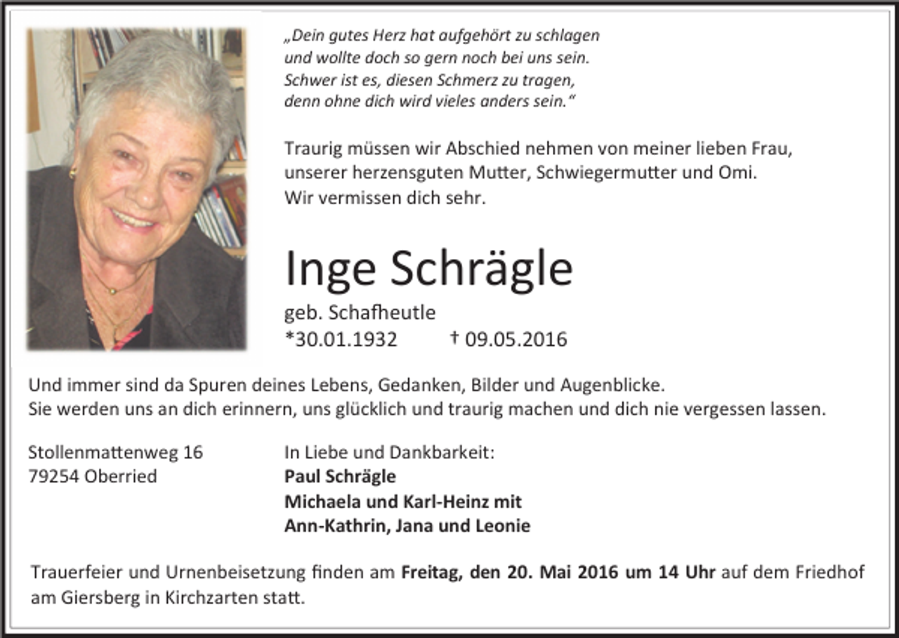 <p>„Dein gutes Herz hat aufgehört zu schlagen<br />und wollte doch so gern noch bei uns sein.<br />Schwer ist es, diesen Schmerz zu tragen,<br />denn ohne dich wird vieles anders sein.“</p><p>Traurig müssen wir Abschied nehmen von meiner lieben Frau,<br />unserer herzensguten Mu er, Schwiegermu er und Omi.<br />Wir vermissen dich sehr.</p><p>Inge Schrägle</p><p>geb. Scha!eutle<br />*30.01.1932<br />† 09.05.2016</p><p>Und immer sind da Spuren deines Lebens, Gedanken, Bilder und Augenblicke.<br />Sie werden uns an dich erinnern, uns glücklich und traurig machen und dich nie vergessen lassen.<br />Stollenma enweg 16<br />79254 Oberried</p><p>In Liebe und Dankbarkeit:<br />Paul Schrägle<br />Michaela und Karl-Heinz mit<br />Ann-Kathrin, Jana und Leonie</p><p>Trauerfeier und Urnenbeisetzung ﬁnden am Freitag, den 20. Mai 2016 um 14 Uhr auf dem Friedhof<br />am Giersberg in Kirchzarten sta .</p>