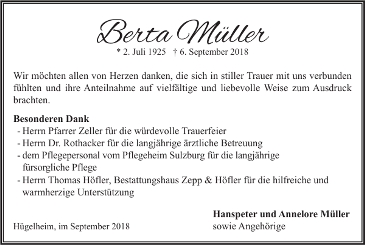 <p>Berta Müller<br />* 2. Juli 1925 † 6. September 2018</p><p>Wir möchten allen von Herzen danken, die sich in stiller Trauer mit uns verbunden<br />fühlten und ihre Anteilnahme auf vielfältige und liebevolle Weise zum Ausdruck<br />brachten.<br />Besonderen Dank<br />- Herrn Pfarrer Zeller für die würdevolle Trauerfeier<br />- Herrn Dr. Rothacker für die langjährige ärztliche Betreuung<br />- dem Pflegepersonal vom Pflegeheim Sulzburg für die langjährige<br />fürsorgliche Pflege<br />- Herrn Thomas Höfler, Bestattungshaus Zepp &amp; Höfler für die hilfreiche und<br />warmherzige Unterstützung</p><p>Hügelheim, im September 2018</p><p>Hanspeter und Annelore Müller<br />sowie Angehörige</p>