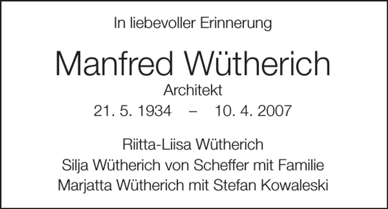 <p>In liebevoller Erinnerung</p><p>Manfred Wütherich<br />Architekt<br />21. 5. 1934 – 10. 4. 2007</p><p>Riitta-Liisa Wütherich<br />Silja Wütherich von Scheffer mit Familie<br />Marjatta Wütherich mit Stefan Kowaleski</p>