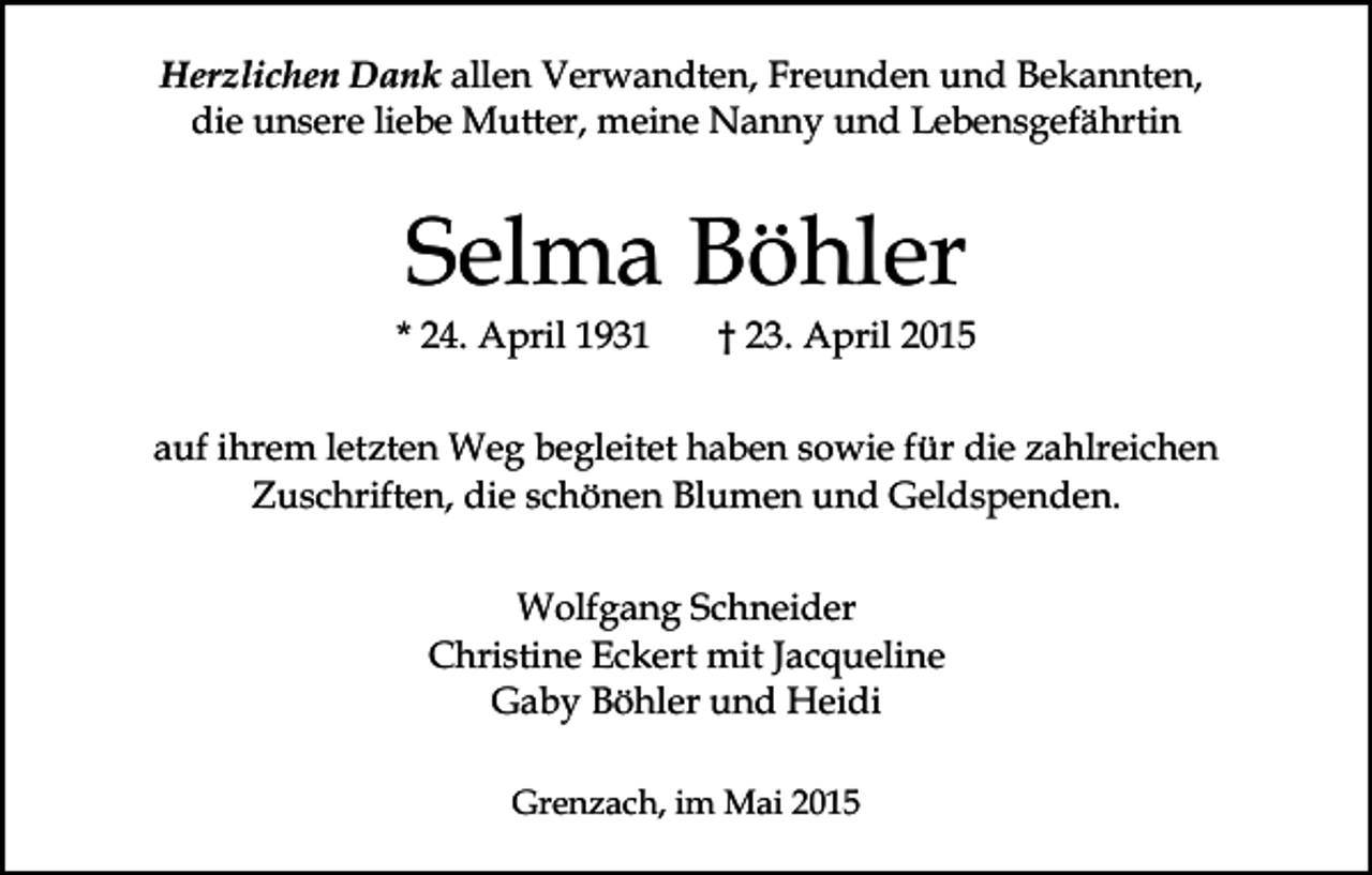 <p>Herzlichen Dank allen Verwandten, Freunden und Bekannten,<br />die unsere liebe Mutter, meine Nanny und Lebensgefährtin</p><p>Selma Böhler</p><p>* 24. April 1931</p><p>† 23. April 2015</p><p>auf ihrem letzten Weg begleitet haben sowie für die zahlreichen<br />Zuschriften, die schönen Blumen und Geldspenden.<br />Wolfgang Schneider<br />Christine Eckert mit Jacqueline<br />Gaby Böhler und Heidi<br />Grenzach, im Mai 2015</p>
