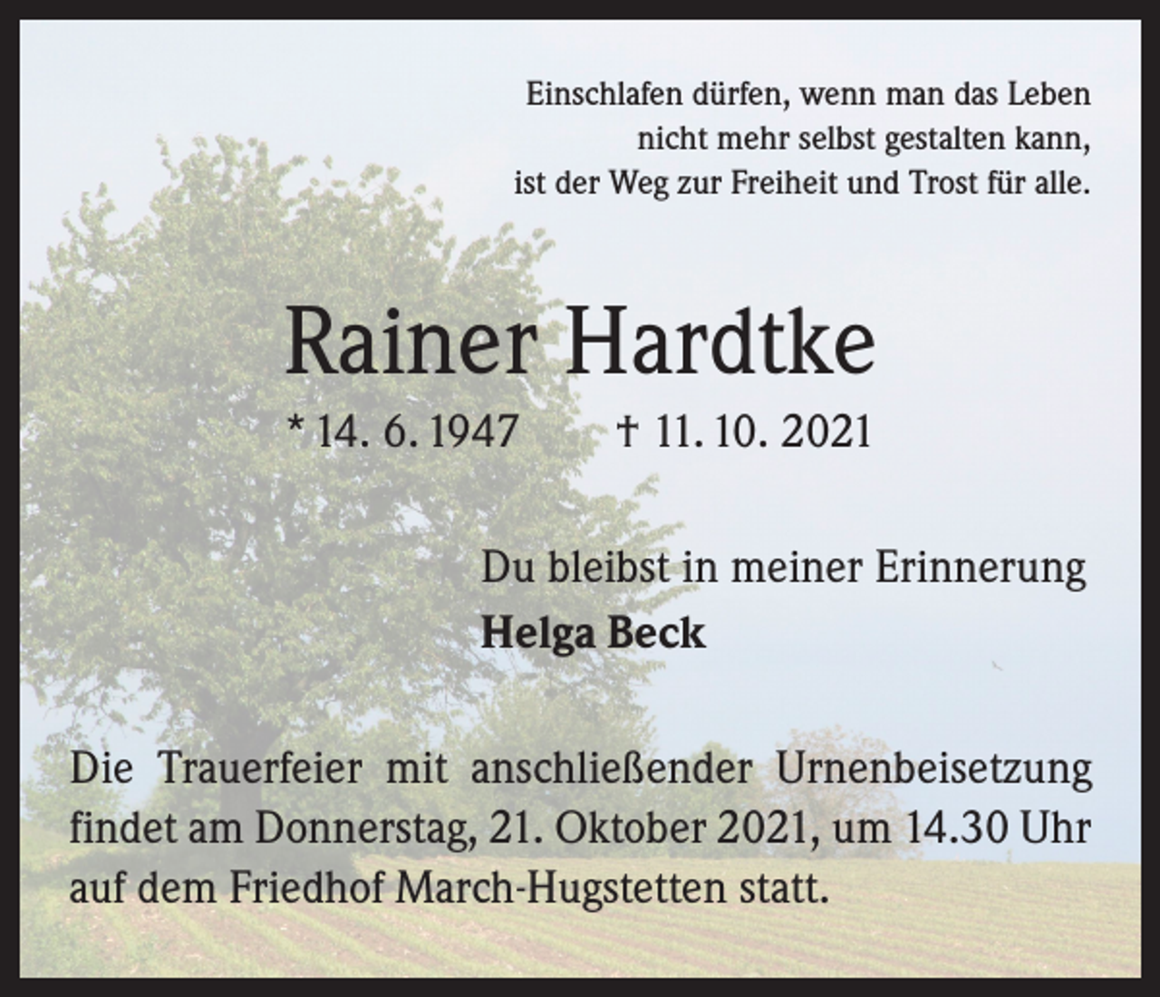 <p>Einschlafen dürfen, wenn man das Leben<br />nicht mehr selbst gestalten kann,<br />ist der Weg zur Freiheit und Trost für alle.</p><p>Rainer Hardtke<br />* 14. 6. 1947 † 11. 10. 2021<br />Du bleibst in meiner Erinnerung<br />Helga Beck<br />Die Trauerfeier mit anschließender Urnenbeisetzung<br />­findet am Donnerstag, 21. Oktober 2021, um 14.30 Uhr<br />auf dem Friedhof March-Hugstetten statt.</p>