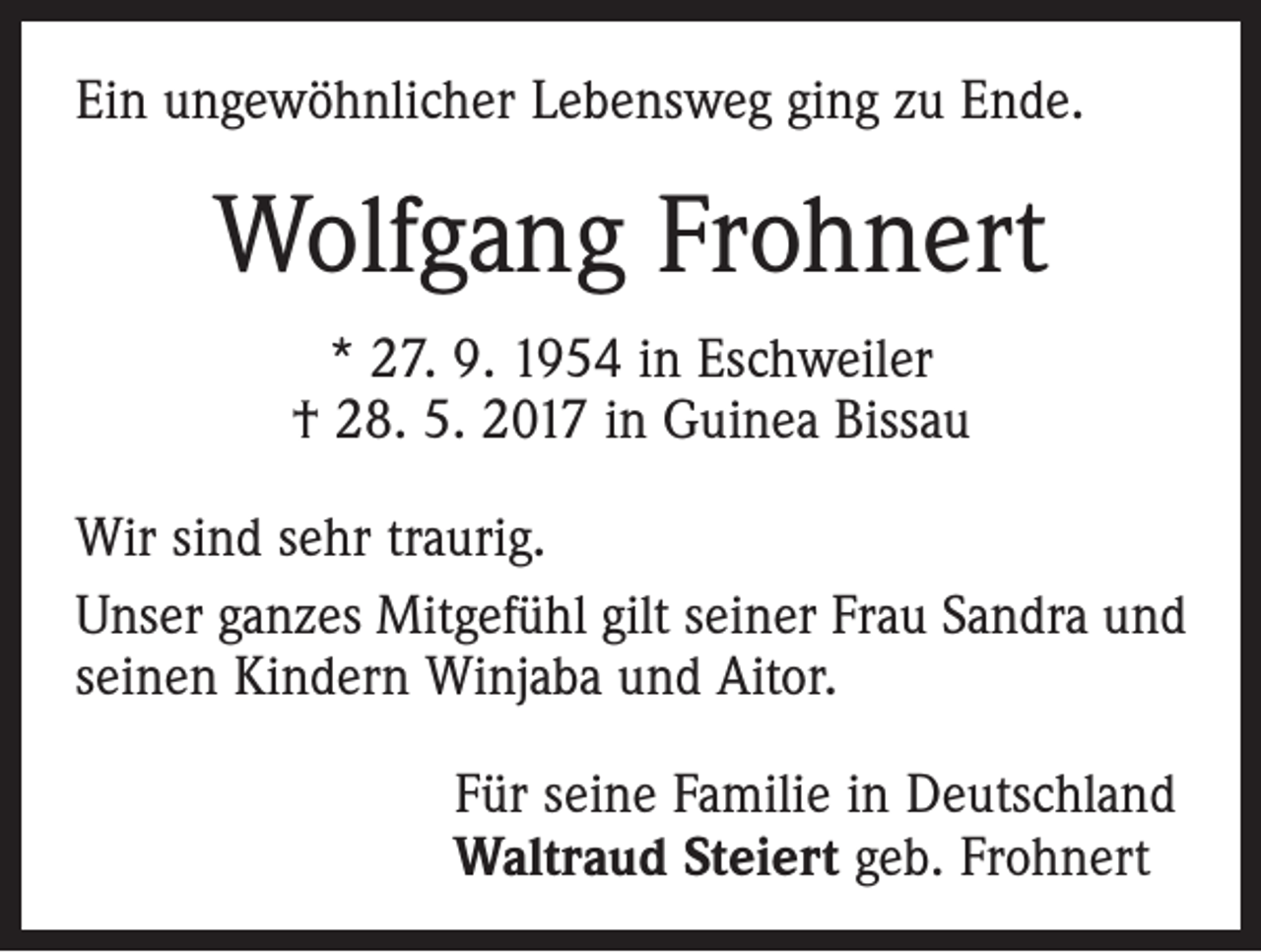 <p>Ein ungewöhnlicher Lebensweg ging zu Ende.</p><p>Wolfgang Frohnert<br />* 27. 9. 1954 in Eschweiler<br />† 28. 5. 2017 in Guinea Bissau<br />Wir sind sehr traurig.<br />Unser ganzes Mitgefühl gilt seiner Frau Sandra und<br />seinen Kindern Winjaba und Aitor.<br />Für seine Familie in Deutschland<br />Waltraud Steiert geb. Frohnert</p>