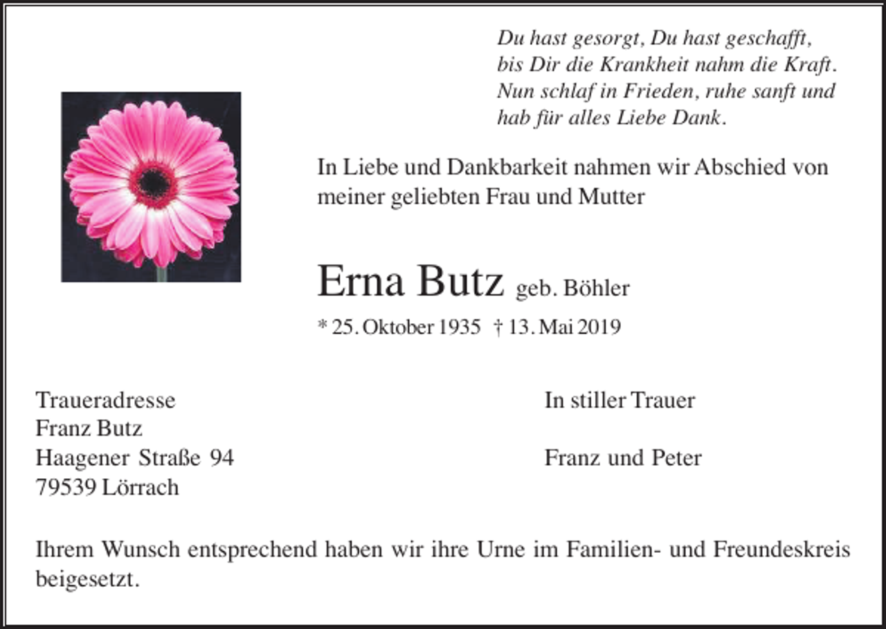 <p>Du hast gesorgt, Du hast geschafft,<br />bis Dir die Krankheit nahm die Kraft.<br />Nun schlaf in Frieden, ruhe sanft und<br />hab für alles Liebe Dank.</p><p>In Liebe und Dankbarkeit nahmen wir Abschied von<br />meiner geliebten Frau und Mutter</p><p>Erna Butz geb. Böhler<br />* 25. Oktober 1935 † 13. Mai 2019</p><p>Traueradresse<br />Franz Butz<br />Haagener Straße 94<br />79539 Lörrach</p><p>In stiller Trauer<br />Franz und Peter</p><p>Ihrem Wunsch entsprechend haben wir ihre Urne im Familien- und Freundeskreis<br />beigesetzt.</p>