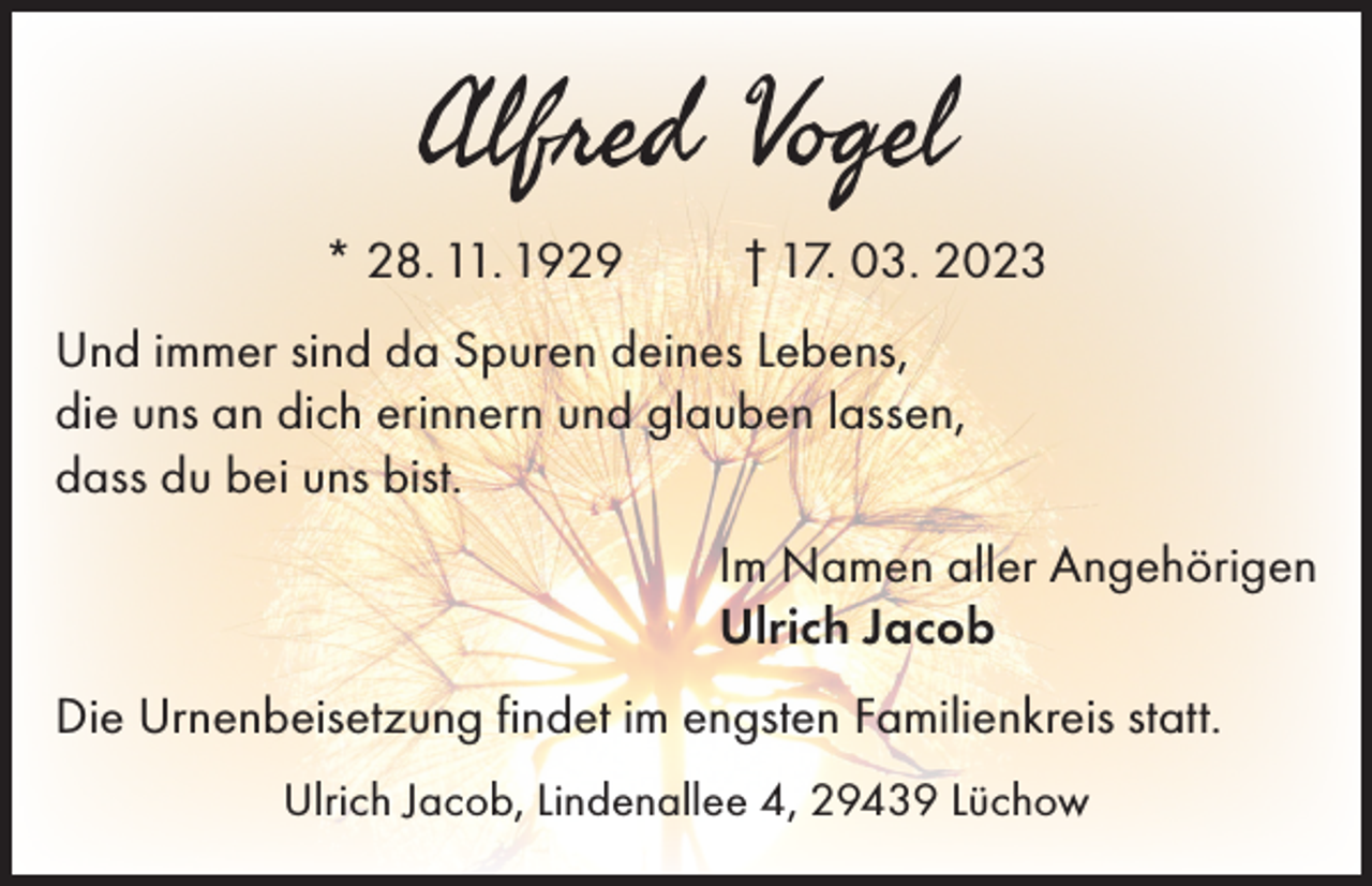 <p>Alfred Vogel</p><p>* 28. 11. 1929</p><p>† 17. 03. 2023</p><p>Und immer sind da Spuren deines Lebens,<br />die uns an dich erinnern und glauben lassen,<br />dass du bei uns bist.<br />Im Namen aller Angehörigen<br />Ulrich Jacob<br />Die Urnenbeisetzung findet im engsten Familienkreis statt.<br />Ulrich Jacob, Lindenallee 4, 29439 Lüchow</p>
