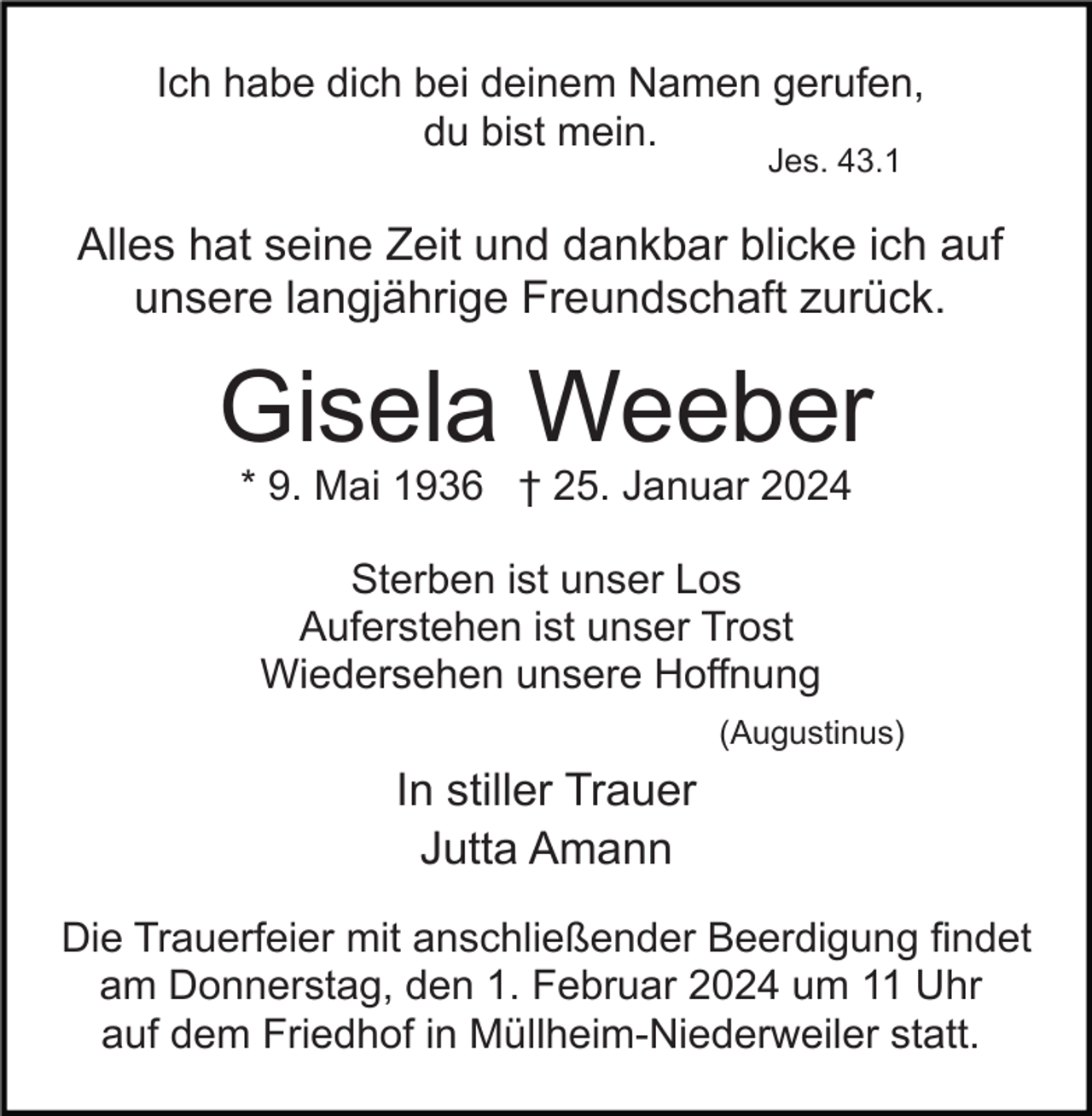 <p>Ich habe dich bei deinem Namen gerufen,<br />du bist mein.<br />Jes. 43.1</p><p>Alles hat seine Zeit und dankbar blicke ich auf<br />unsere langjährige Freundschaft zurück.</p><p>Gisela Weeber<br />* 9. Mai 1936 † 25. Januar 2024<br />Sterben ist unser Los<br />Auferstehen ist unser Trost<br />Wiedersehen unsere Hoffnung<br />(Augustinus)</p><p>In stiller Trauer<br />Jutta Amann<br />Die Trauerfeier mit anschließender Beerdigung findet<br />am Donnerstag, den 1. Februar 2024 um 11 Uhr<br />auf dem Friedhof in Müllheim-Niederweiler statt.</p>