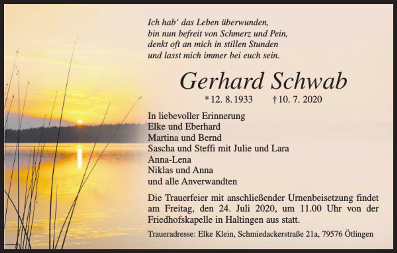 <p>Ich hab‘ das Leben überwunden,<br />bin nun befreit von Schmerz und Pein,<br />denkt oft an mich in stillen Stunden<br />und lasst mich immer bei euch sein.</p><p>Gerhard Schwab<br />* 12. 8. 1933 † 10. 7. 2020</p><p>In liebevoller Erinnerung<br />Elke und Eberhard<br />Martina und Bernd<br />Sascha und Steffi mit Julie und Lara<br />Anna-Lena<br />Niklas und Anna<br />und alle Anverwandten<br />Die Trauerfeier mit anschließender Urnenbeisetzung findet<br />am Freitag, den 24. Juli 2020, um 11.00 Uhr von der<br />­Friedhofskapelle in Haltingen aus statt.<br />Traueradresse: Elke Klein, Schmiedackerstraße 21a, 79576 Ötlingen</p>