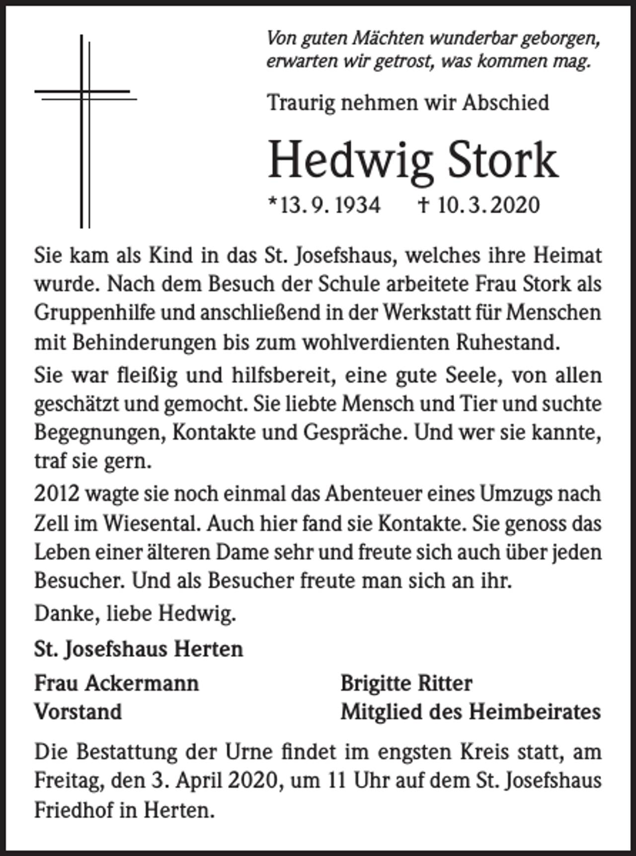 <p>Von guten Mächten wunderbar geborgen,<br />erwarten wir getrost, was kommen mag.</p><p>Traurig nehmen wir Abschied</p><p>Hedwig Stork<br />*13. 9. 1934</p><p>† 10. 3. 2020</p><p>Sie kam als Kind in das St. Josefshaus, welches ihre Heimat<br />wurde. Nach dem Besuch der Schule arbeitete Frau Stork als<br />Gruppenhilfe und anschließend in der Werkstatt für Menschen<br />mit Behinderungen bis zum wohlverdienten Ruhestand.<br />Sie war fleißig und hilfsbereit, eine gute Seele, von allen<br />geschätzt und gemocht. Sie liebte Mensch und Tier und suchte<br />Begegnungen, Kontakte und Gespräche. Und wer sie kannte,<br />traf sie gern.<br />2012 wagte sie noch einmal das Abenteuer eines Umzugs nach<br />Zell im Wiesental. Auch hier fand sie Kontakte. Sie genoss das<br />Leben einer älteren Dame sehr und freute sich auch über jeden<br />Besucher. Und als Besucher freute man sich an ihr.<br />Danke, liebe Hedwig.<br />St. Josefshaus Herten<br />Frau Ackermann<br />Brigitte Ritter<br />Vorstand<br />Mitglied des Heimbeirates<br />Die Bestattung der Urne findet im engsten Kreis statt, am<br />Freitag, den 3. April 2020, um 11 Uhr auf dem St. Josefshaus<br />Friedhof in Herten.</p>
