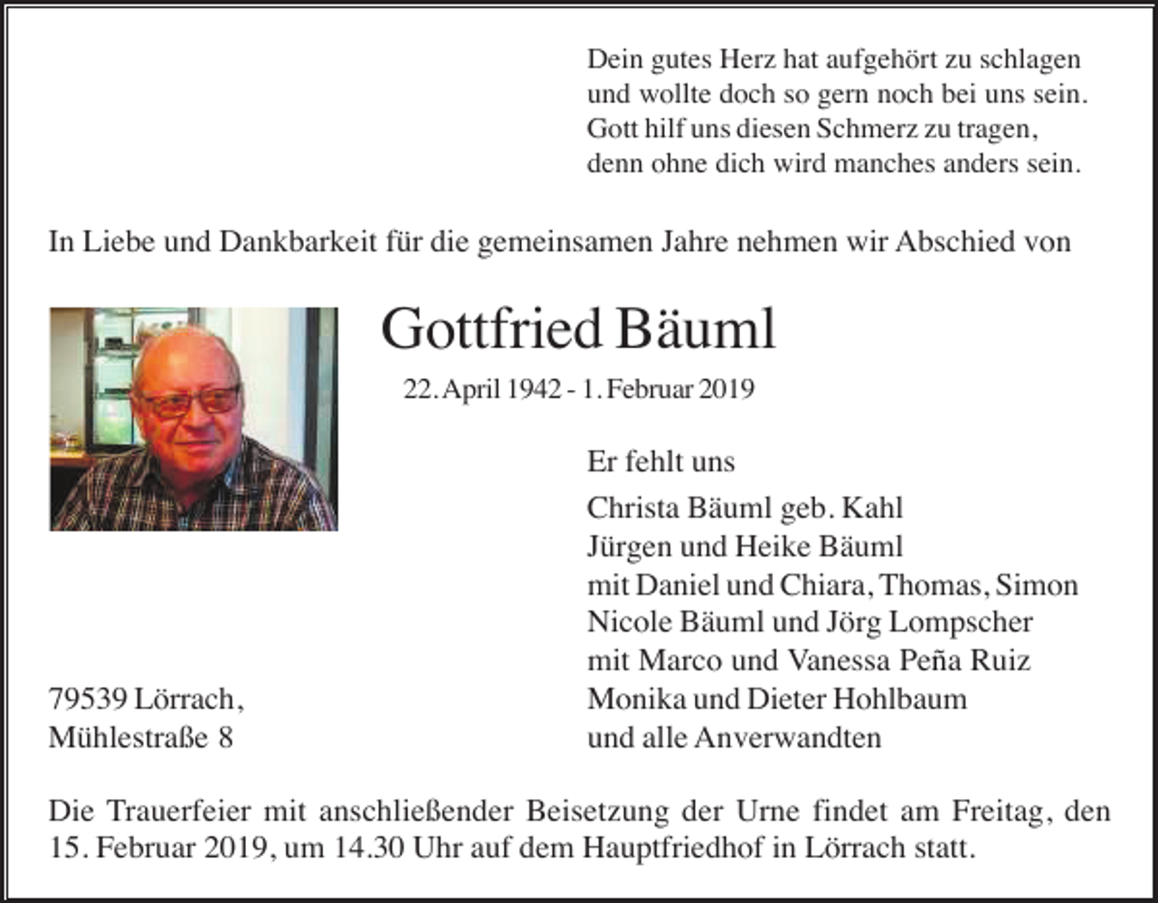 <p>Dein gutes Herz hat aufgehört zu schlagen<br />und wollte doch so gern noch bei uns sein.<br />Gott hilf uns diesen Schmerz zu tragen,<br />denn ohne dich wird manches anders sein.</p><p>In Liebe und Dankbarkeit für die gemeinsamen Jahre nehmen wir Abschied von</p><p>Gottfried Bäuml<br />22. April 1942 - 1. Februar 2019</p><p>79539 Lörrach,<br />Mühlestraße 8</p><p>Er fehlt uns<br />Christa Bäuml geb. Kahl<br />Jürgen und Heike Bäuml<br />mit Daniel und Chiara, Thomas, Simon<br />Nicole Bäuml und Jörg Lompscher<br />mit Marco und Vanessa Peña Ruiz<br />Monika und Dieter Hohlbaum<br />und alle Anverwandten</p><p>Die Trauerfeier mit anschließender Beisetzung der Urne findet am Freitag, den<br />15. Februar 2019, um 14.30 Uhr auf dem Hauptfriedhof in Lörrach statt.</p>