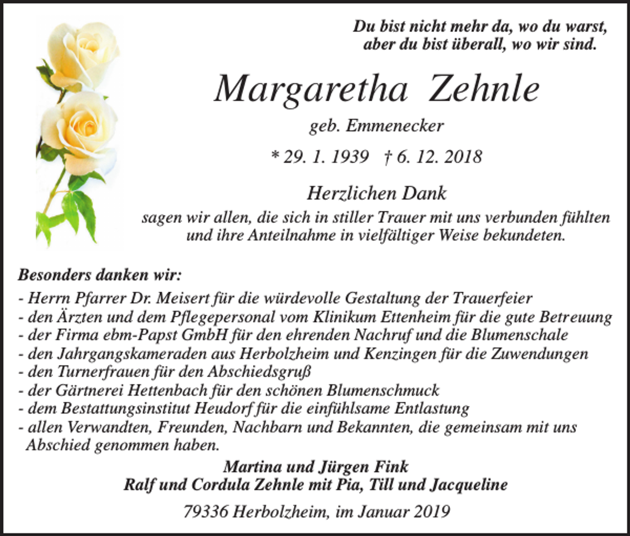 <p>Du bist nicht mehr da, wo du warst,<br />aber du bist überall, wo wir sind.</p><p>Margaretha Zehnle<br />geb. Emmenecker<br />* 29. 1. 1939 † 6. 12. 2018</p><p>Herzlichen Dank<br />sagen wir allen, die sich in stiller Trauer mit uns verbunden fühlten<br />und ihre Anteilnahme in vielfältiger Weise bekundeten.<br />Besonders danken wir:<br />- Herrn Pfarrer Dr. Meisert für die würdevolle Gestaltung der Trauerfeier<br />- den Ärzten und dem Pflegepersonal vom Klinikum Ettenheim für die gute Betreuung<br />- der Firma ebm-Papst GmbH für den ehrenden Nachruf und die Blumenschale<br />- den Jahrgangskameraden aus Herbolzheim und Kenzingen für die Zuwendungen<br />- den Turnerfrauen für den Abschiedsgruß<br />- der Gärtnerei Hettenbach für den schönen Blumenschmuck<br />- dem Bestattungsinstitut Heudorf für die einfühlsame Entlastung<br />- allen Verwandten, Freunden, Nachbarn und Bekannten, die gemeinsam mit uns<br />Abschied genommen haben.<br />Martina und Jürgen Fink<br />Ralf und Cordula Zehnle mit Pia, Till und Jacqueline</p><p>79336 Herbolzheim, im Januar 2019</p>