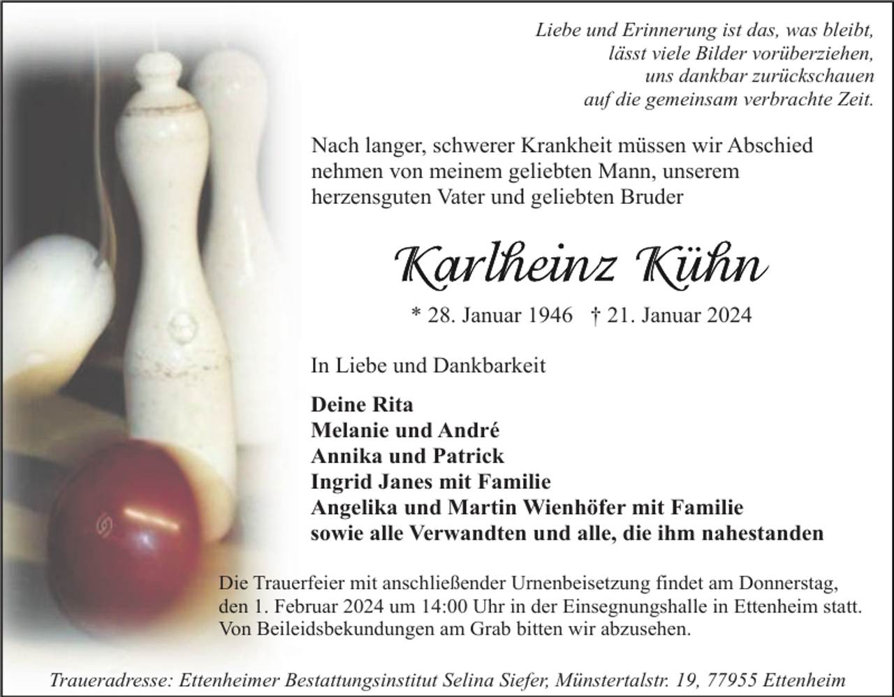 <p>Liebe und Erinnerung ist das, was bleibt,<br />lässt viele Bilder vorüberziehen,<br />uns dankbar zurückschauen<br />auf die gemeinsam verbrachte Zeit.</p>
<p>Nach langer, schwerer Krankheit müssen wir Abschied<br />nehmen von meinem geliebten Mann, unserem<br />herzensguten Vater und geliebten Bruder</p>
<p>Karlheinz Kühn</p>
<p>* 28. Januar 1946 † 21. Januar 2024<br />In Liebe und Dankbarkeit<br />Deine Rita<br />Melanie und André<br />Annika und Patrick<br />Ingrid Janes mit Familie<br />Angelika und Martin Wienhöfer mit Familie<br />sowie alle Verwandten und alle, die ihm nahestanden<br />Die Trauerfeier mit anschließender Urnenbeisetzung findet am Donnerstag,<br />den 1. Februar 2024 um 14:00 Uhr in der Einsegnungshalle in Ettenheim statt.<br />Von Beileidsbekundungen am Grab bitten wir abzusehen.<br />Traueradresse: Ettenheimer Bestattungsinstitut Selina Siefer, Münstertalstr. 19, 77955 Ettenheim</p>