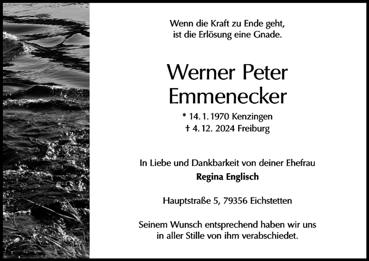 <p>Wenn die Kraft zu Ende geht,<br />ist die Erlösung eine Gnade.</p><p>Werner Peter<br />Emmenecker<br />* 14. 1. 1970 Kenzingen<br />† 4. 12. 2024 Freiburg<br />In Liebe und Dankbarkeit von deiner Ehefrau<br />Regina Englisch<br />Hauptstraße 5, 79356 Eichstetten<br />Seinem Wunsch entsprechend haben wir uns<br />in aller Stille von ihm verabschiedet.</p>