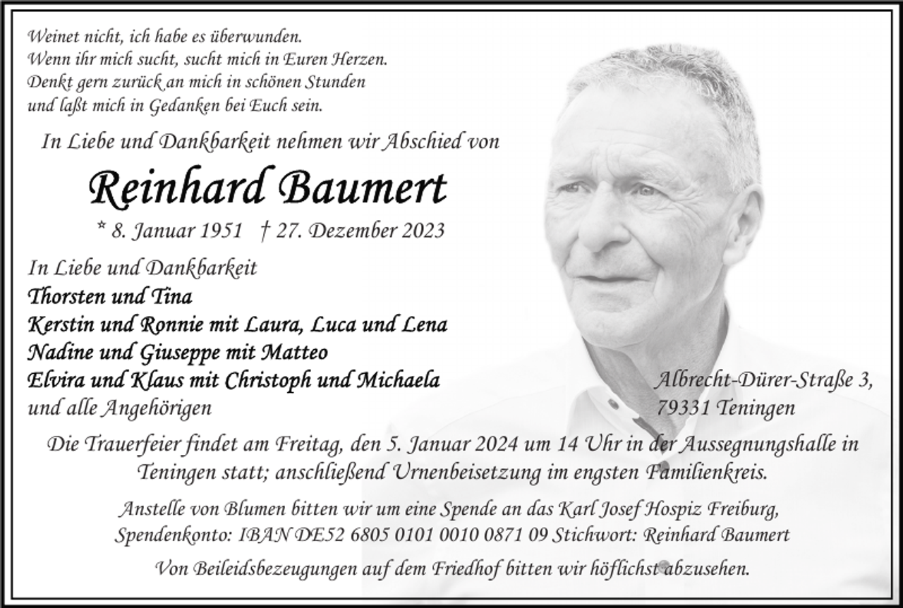 <p>Weinet nicht, ich habe es überwunden.<br />Wenn ihr mich sucht, sucht mich in Euren Herzen.<br />Denkt gern zurück an mich in schönen Stunden<br />und laßt mich in Gedanken bei Euch sein.</p><p>In Liebe und Dankbarkeit nehmen wir Abschied von</p><p>* 8. Januar 1951 † 27. Dezember 2023<br />In Liebe und Dankbarkeit</p><p>Albrecht-Dürer-Straße 3,<br />79331 Teningen<br />und alle Angehörigen<br />Die Trauerfeier findet am Freitag, den 5. Januar 2024 um 14 Uhr in der Aussegnungshalle in<br />Teningen statt; anschließend Urnenbeisetzung im engsten Familienkreis.<br />Anstelle von Blumen bitten wir um eine Spende an das Karl Josef Hospiz Freiburg,<br />Spendenkonto: IBAN DE52 6805 0101 001871 09 Stichwort: Reinhard Baumert<br />Von Beileidsbezeugungen auf dem Friedhof bitten wir höflichst abzusehen.</p>