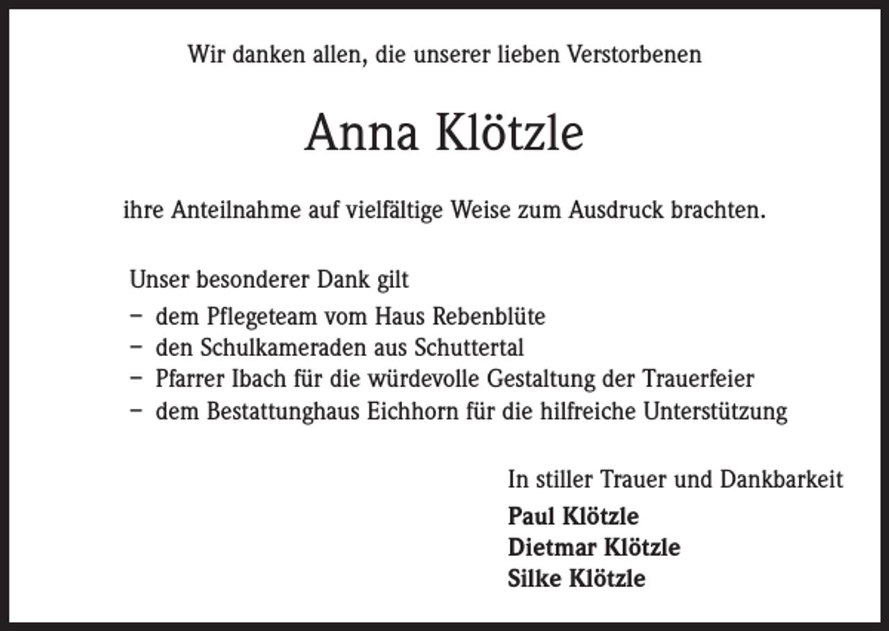<p>Wir danken allen, die unserer lieben Verstorbenen</p><p>Anna Klötzle<br />ihre Anteilnahme auf vielfältige Weise zum Ausdruck brachten.<br />Unser besonderer Dank gilt<br />– dem Pflegeteam vom Haus Rebenblüte<br />– den Schulkameraden aus Schuttertal<br />– Pfarrer Ibach für die würdevolle Gestaltung der Trauerfeier<br />– dem Bestattunghaus Eichhorn für die hilfreiche Unterstützung<br />In stiller Trauer und Dankbarkeit<br />Paul Klötzle<br />Dietmar Klötzle<br />Silke Klötzle</p>