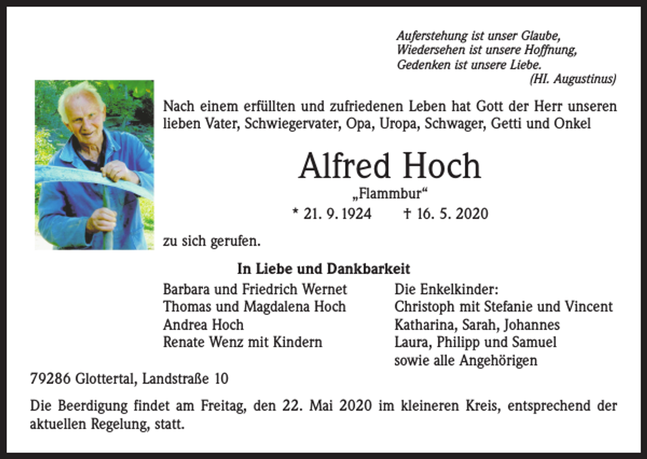 <p>Auferstehung ist unser Glaube,<br />Wiedersehen ist unsere Hoffnung,<br />Gedenken ist unsere Liebe.</p><p>(HI. Augustinus)</p><p>Nach einem erfüllten und zufriedenen Leben hat Gott der Herr unseren<br />lieben Vater, Schwiegervater, Opa, Uropa, Schwager, Getti und Onkel</p><p>Alfred Hoch</p><p>„Flammbur“<br />* 21. 9. 1924 † 16. 5. 2020<br />zu sich gerufen.<br />In Liebe und Dankbarkeit<br />Barbara und Friedrich Wernet<br />Die Enkelkinder:<br />Thomas und Magdalena Hoch<br />Christoph mit Stefanie und Vincent<br />Andrea Hoch<br />Katharina, Sarah, Johannes<br />Renate Wenz mit Kindern Laura, Philipp und Samuel<br />sowie alle Angehörigen<br />79286 Glottertal, Landstraße 10<br />Die Beerdigung findet am Freitag, den 22. Mai 2020 im kleineren Kreis, entsprechend der<br />aktuellen Regelung, statt.</p>