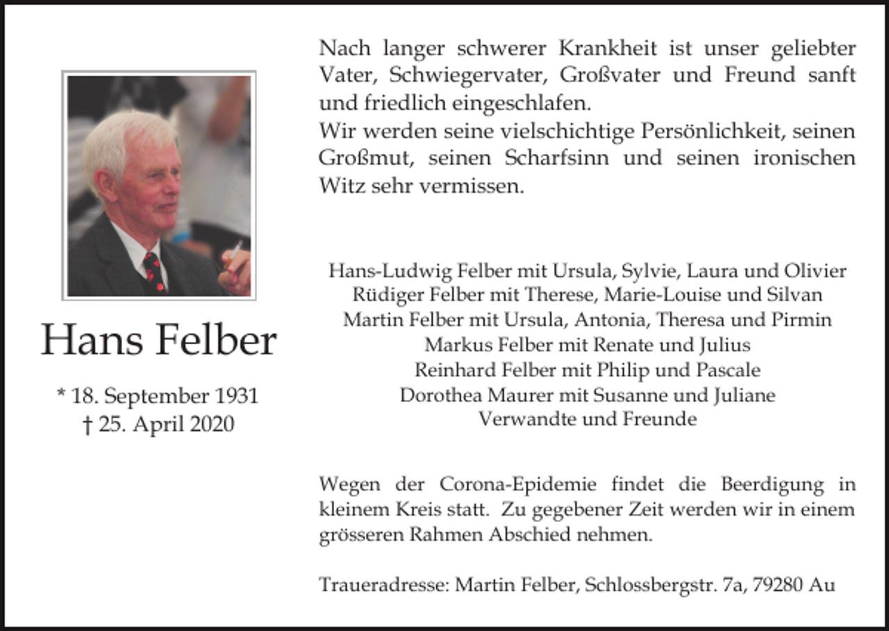 <p>Nach langer schwerer Krankheit ist unser geliebter<br />Vater, Schwiegervater, Großvater und Freund sanft<br />und friedlich eingeschlafen.<br />Wir werden seine vielschichtige Persönlichkeit, seinen<br />Großmut, seinen Scharfsinn und seinen ironischen<br />Witz sehr vermissen.</p><p>Hans Felber<br />* 18. September 1931<br />† 25. April 2020</p><p>Hans-Ludwig Felber mit Ursula, Sylvie, Laura und Olivier<br />Rüdiger Felber mit Therese, Marie-Louise und Silvan<br />Martin Felber mit Ursula, Antonia, Theresa und Pirmin<br />Markus Felber mit Renate und Julius<br />Reinhard Felber mit Philip und Pascale<br />Dorothea Maurer mit Susanne und Juliane<br />Verwandte und Freunde<br />Wegen der Corona-Epidemie findet die Beerdigung in<br />kleinem Kreis statt. Zu gegebener Zeit werden wir in einem<br />grösseren Rahmen Abschied nehmen.<br />Traueradresse: Martin Felber, Schlossbergstr. 7a, 79280 Au</p>