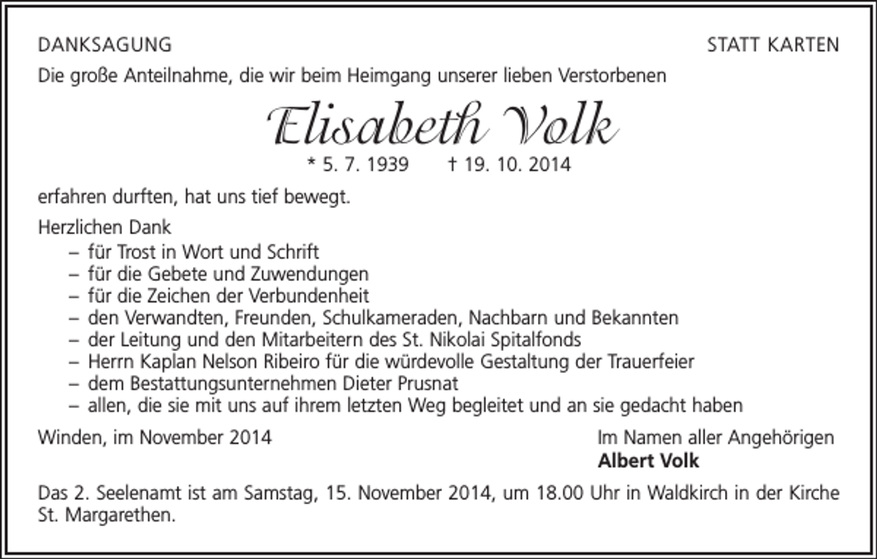 <p>DANKSAGUNG</p><p>STATT KARTEN</p><p>Die große Anteilnahme, die wir beim Heimgang unserer lieben Verstorbenen</p><p>Elisabeth Volk<br />* 5. 7. 1939 † 19. 10. 2014</p><p>erfahren durften, hat uns tief bewegt.<br />Herzlichen Dank<br />– für Trost in Wort und Schrift<br />– für die Gebete und Zuwendungen<br />– für die Zeichen der Verbundenheit<br />– den Verwandten, Freunden, Schulkameraden, Nachbarn und Bekannten<br />– der Leitung und den Mitarbeitern des St. Nikolai Spitalfonds<br />– Herrn Kaplan Nelson Ribeiro für die würdevolle Gestaltung der Trauerfeier<br />– dem Bestattungsunternehmen Dieter Prusnat<br />– allen, die sie mit uns auf ihrem letzten Weg begleitet und an sie gedacht haben<br />Winden, im November 2014</p><p>Im Namen aller Angehörigen<br />Albert Volk</p><p>Das 2. Seelenamt ist am Samstag, 15. November 2014, um 18.00 Uhr in Waldkirch in der Kirche<br />St. Margarethen.</p>