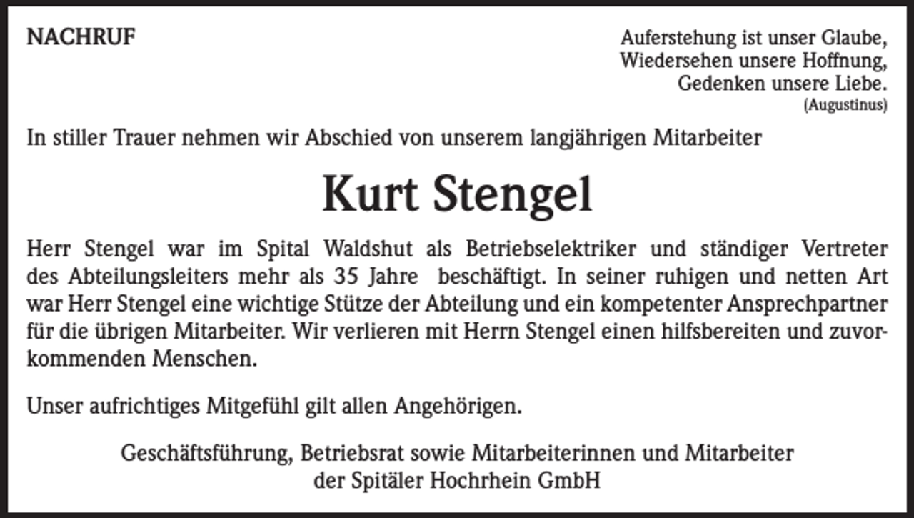 <p>NACHRUF</p><p>Auferstehung ist unser Glaube,<br />Wiedersehen unsere Hoffnung,<br />Gedenken unsere Liebe.<br />(Augustinus)</p><p>In stiller Trauer nehmen wir Abschied von unserem langjährigen Mitarbeiter</p><p>Kurt Stengel<br />Herr Stengel war im Spital Waldshut als Betriebselektriker und ständiger Vertreter<br />des Abteilungsleiters mehr als 35 Jahre beschäftigt. In seiner ruhigen und netten Art<br />war Herr Stengel eine wichtige Stütze der Abteilung und ein kompetenter Ansprechpartner<br />für die übrigen Mitarbeiter. Wir verlieren mit Herrn Stengel einen hilfsbereiten und zuvorkommenden Menschen.<br />Unser aufrichtiges Mitgefühl gilt allen Angehörigen.<br />Geschäftsführung, Betriebsrat sowie Mitarbeiterinnen und Mitarbeiter<br />der Spitäler Hochrhein GmbH</p>