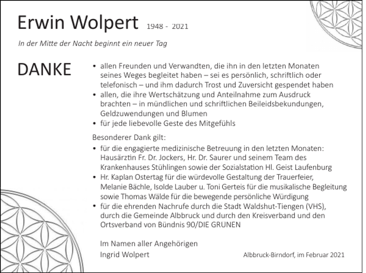 <p>Erwin Wolpert</p>
<p>1948 - 2021</p>
<p>In der Mitte der Nacht beginnt ein neuer Tag</p>
<p>DANKE</p>
<p>• allen Freunden und Verwandten, die ihn in den letzten Monaten<br />seines Weges begleitet haben – sei es persönlich, schriftlich oder<br />telefonisch – und ihm dadurch Trost und Zuversicht gespendet haben<br />• allen, die ihre Wertschätzung und Anteilnahme zum Ausdruck<br />brachten – in mündlichen und schriftlichen Beileidsbekundungen,<br />Geldzuwendungen und Blumen<br />• für jede liebevolle Geste des Mitgefühls<br />Besonderer Dank gilt:<br />• für die engagierte medizinische Betreuung in den letzten Monaten:<br />Hausärztin Fr. Dr. Jockers, Hr. Dr. Saurer und seinem Team des<br />Krankenhauses Stühlingen sowie der Sozialstation Hl. Geist Laufenburg<br />• Hr. Kaplan Ostertag für die würdevolle Gestaltung der Trauerfeier,<br />Melanie Bächle, Isolde Lauber u. Toni Gerteis für die musikalische Begleitung<br />sowie Thomas Wälde für die bewegende persönliche Würdigung<br />• für die ehrenden Nachrufe durch die Stadt Waldshut-Tiengen (VHS),<br />durch die Gemeinde Albbruck und durch den Kreisverband und den<br />Ortsverband von Bündnis 90/DIE GRÜNEN<br />Im Namen aller Angehörigen<br />Ingrid Wolpert</p>
<p>Albbruck-Birndorf, im Februar 2021</p>