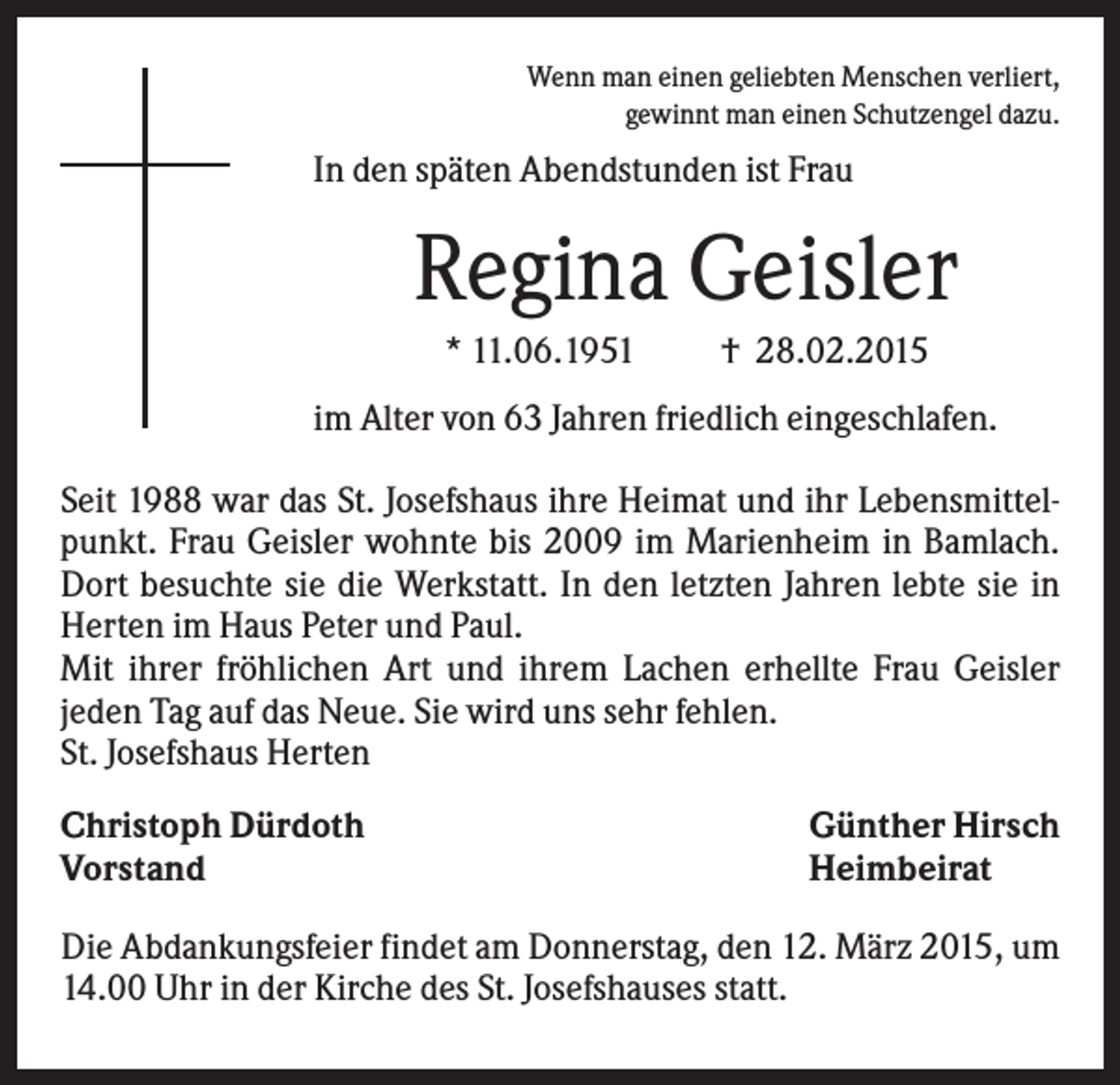 <p>Wenn man einen geliebten Menschen verliert,<br />gewinnt man einen Schutzengel dazu.</p><p>In den späten Abendstunden ist Frau</p><p>Regina Geisler<br />* 11.06.1951</p><p>† 28.02.2015</p><p>im Alter von 63 Jahren friedlich eingeschlafen.<br />Seit 1988 war das St. Josefshaus ihre Heimat und ihr Lebensmittelpunkt. Frau Geisler wohnte bis 2009 im Marienheim in Bamlach.<br />Dort besuchte sie die Werkstatt. In den letzten Jahren lebte sie in<br />Herten im Haus Peter und Paul.<br />Mit ihrer fröhlichen Art und ihrem Lachen erhellte Frau Geisler<br />jeden Tag auf das Neue. Sie wird uns sehr fehlen.<br />St. Josefshaus Herten<br />Christoph Dürdoth<br />Vorstand</p><p>Günther Hirsch<br />Heimbeirat</p><p>Die Abdankungsfeier findet am Donnerstag, den 12. März 2015, um<br />14.00 Uhr in der Kirche des St. Josefshauses statt.</p>