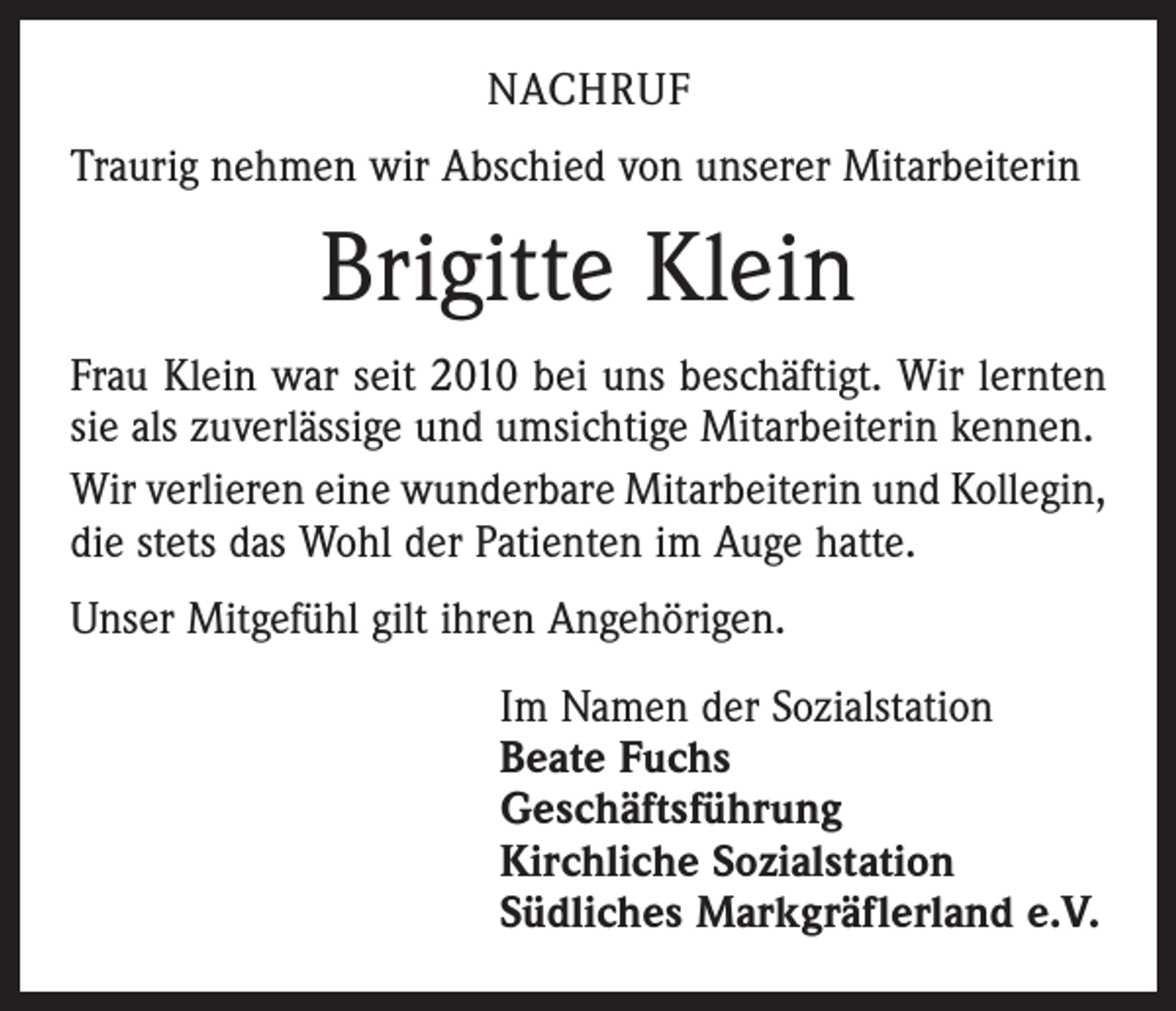 <p>NACHRUF<br />Traurig nehmen wir Abschied von unserer Mitarbeiterin</p><p>Brigitte Klein<br />Frau Klein war seit 2010 bei uns beschäftigt. Wir lernten<br />sie als zuverlässige und umsichtige Mitarbeiterin kennen.<br />Wir verlieren eine wunderbare Mitarbeiterin und Kollegin,<br />die stets das Wohl der Patienten im Auge hatte.<br />Unser Mitgefühl gilt ihren Angehörigen.<br />Im Namen der Sozialstation<br />Beate Fuchs<br />Geschäftsführung<br />Kirchliche Sozialstation<br />Südliches Markgräflerland e.V.</p>