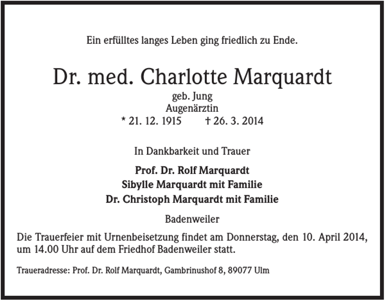 <p>Ein erfülltes langes Leben ging friedlich zu Ende.</p><p>Dr. med. Charlotte Marquardt<br />geb. Jung<br />Augenärztin<br />* 21. 12. 1915<br />† 26. 3. 2014<br />In Dankbarkeit und Trauer<br />Prof. Dr. Rolf Marquardt<br />Sibylle Marquardt mit Familie<br />Dr. Christoph Marquardt mit Familie<br />Badenweiler<br />Die Trauerfeier mit Urnenbeisetzung findet am Donnerstag, den 10. April 2014,<br />um 14.00 Uhr auf dem Friedhof Badenweiler statt.<br />Traueradresse: Prof. Dr. Rolf Marquardt, Gambrinushof 8, 89077 Ulm</p>