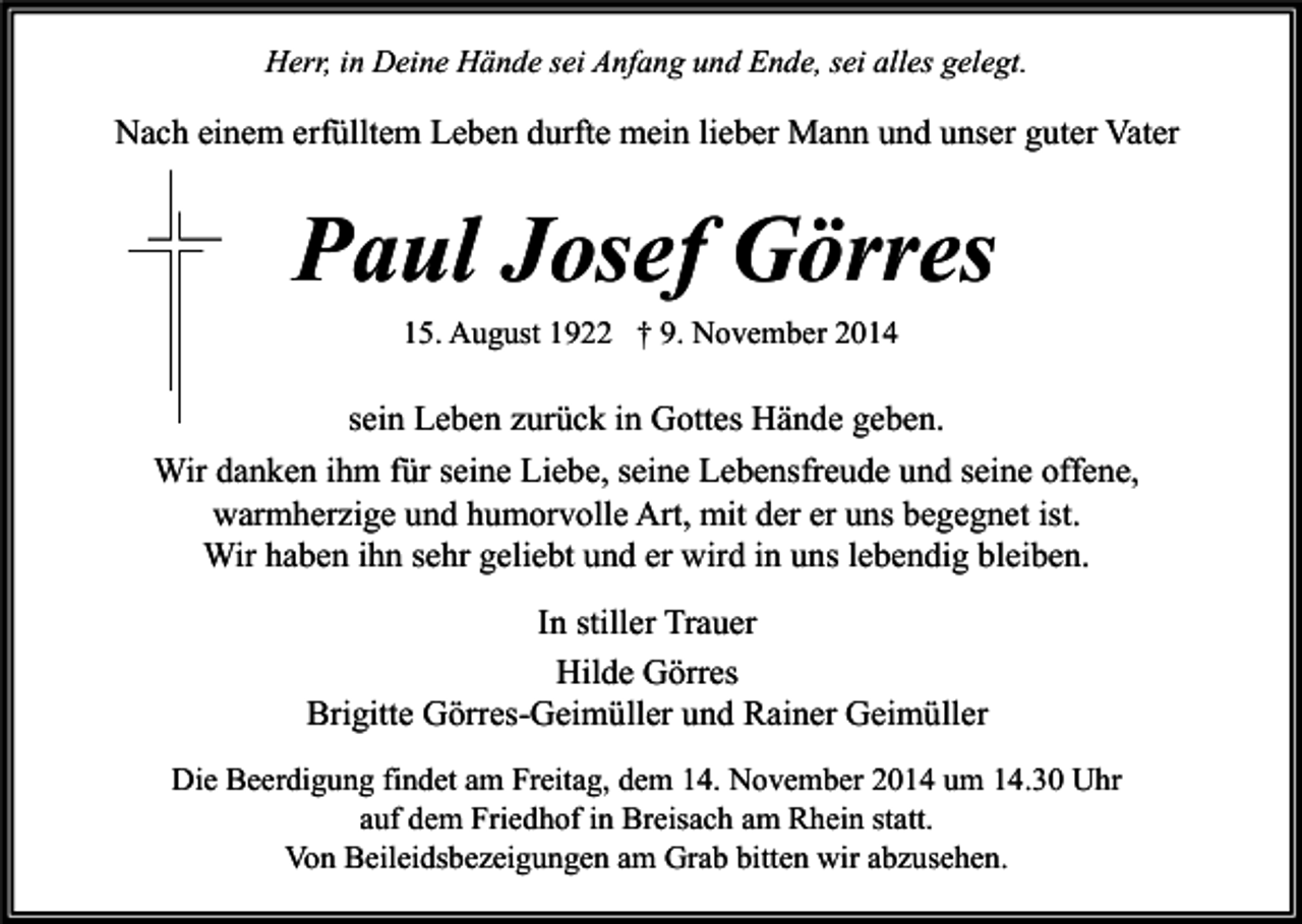 <p>Herr, in Deine Hände sei Anfang und Ende, sei alles gelegt.</p><p>Nach einem erfülltem Leben durfte mein lieber Mann und unser guter Vater</p><p>Paul Josef Görres<br />15. August 1922 † 9. November 2014</p><p>sein Leben zurück in Gottes Hände geben.<br />Wir danken ihm für seine Liebe, seine Lebensfreude und seine offene,<br />warmherzige und humorvolle Art, mit der er uns begegnet ist.<br />Wir haben ihn sehr geliebt und er wird in uns lebendig bleiben.<br />In stiller Trauer<br />Hilde Görres<br />Brigitte Görres-Geimüller und Rainer Geimüller<br />Die Beerdigung findet am Freitag, dem 14. November 2014 um 14.30 Uhr<br />auf dem Friedhof in Breisach am Rhein statt.<br />Von Beileidsbezeigungen am Grab bitten wir abzusehen.</p>