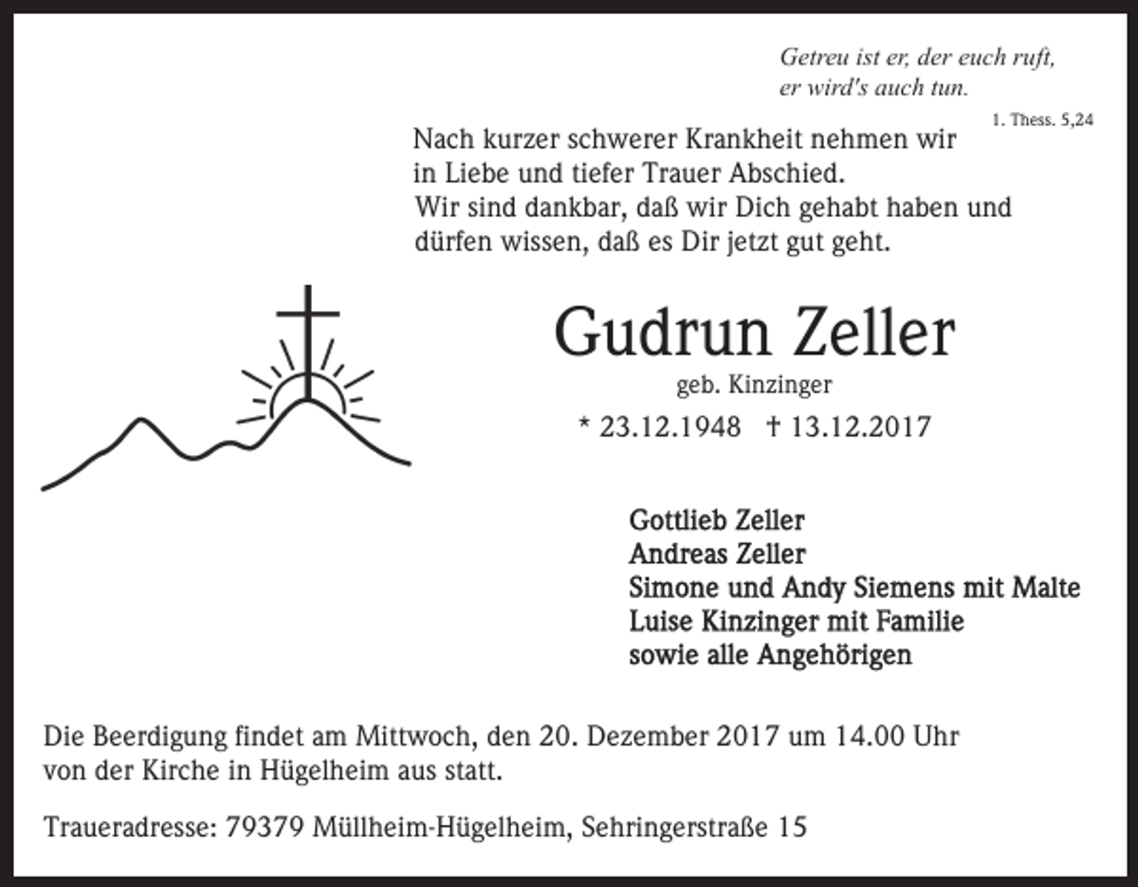 <p>GGetreu<br />etr e u ist<br />er eeuch<br />u c h r ruft,<br />u ft,<br />ister,<br />er,dder<br />er wird's<br />er<br />wir d's auch<br />a u c h ttun.<br />u n.<br />1. Thess.<br />5,24<br />1.<br />T h ess. 5,<br />24</p><p>NNach<br />a c h kkurzer<br />ur z er s schwerer<br />c h w er er KKrankheit<br />r a n k h eit nehmen<br />n e h m e n wir<br />wir<br />iinn Liebe<br />Li e b e und<br />u n d tiefer<br />ti ef er Trauer<br />Tr a u er Abschied.<br />A bs c hi e d.<br />Wir sisind<br />n d d dankbar,<br />a n k b ar, d daß<br />a ß wwir<br />ir Dich<br />Di c h gehabt<br />g e h a bt haben<br />h a b e n und<br />u nd<br />Wir<br />dürfen<br />es Dir<br />d ürf e n wissen,<br />wiss e n, ddaß<br />a ß es<br />D ir jjetzt<br />et zt gut<br />g ut geht.<br />g e ht.</p><p>GGudrun<br />u dr u n ZZeller<br />ell er<br />ggeb.<br />e b. Kinzinger<br />Ki n zi n g er</p><p>** 23.12.1948<br />2 3. 1 2. 1 9 4 8 †<br />† 13.12.2017<br />1 3. 1 2. 2 0 1 7</p><p>Di e BBeerdigung<br />Die<br />e er di g u n g fifindet<br />n d et aam<br />m Mittwoch,<br />Mitt w o c h, den<br />d e n 20.<br />2 0. Dezember<br />D e ze m b er 2017<br />2 0 1 7 um<br />u m 14.00<br />1 4. Uhr<br />U hr<br />v o n der<br />d er Kirche<br />Kir c h e iinn Hügelheim<br />H ü g el h ei m aaus<br />us ststatt.<br />att.<br />von<br />Traueradresse:<br />Tr<br />a u er a dr ess e: 77937 3 7 9 Müllheim-Hügelheim,<br />M üll h ei m- H ü g el h ei m, SSehringerstraße<br />e h ri n g erstr a ß e</p>