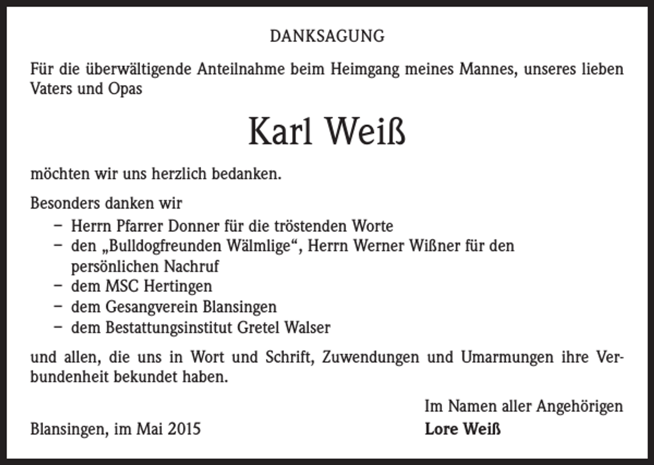 <p>DANKSAGUNG<br />Für die überwältigende Anteilnahme beim Heimgang meines Mannes, unseres lieben<br />Vaters und Opas</p><p>Karl Weiß<br />möchten wir uns herzlich bedanken.<br />Besonders danken wir<br />– Herrn Pfarrer Donner für die tröstenden Worte<br />– den „Bulldogfreunden Wälmlige“, Herrn Werner Wißner für den<br />persönlichen Nachruf<br />– dem MSC Hertingen<br />– dem Gesangverein Blansingen<br />– dem Bestattungsinstitut Gretel Walser<br />und allen, die uns in Wort und Schrift, Zuwendungen und Umarmungen ihre Ver­<br />bundenheit bekundet haben.</p><p>Blansingen, im Mai 2015</p><p>Im Namen aller Angehörigen<br />Lore Weiß</p>