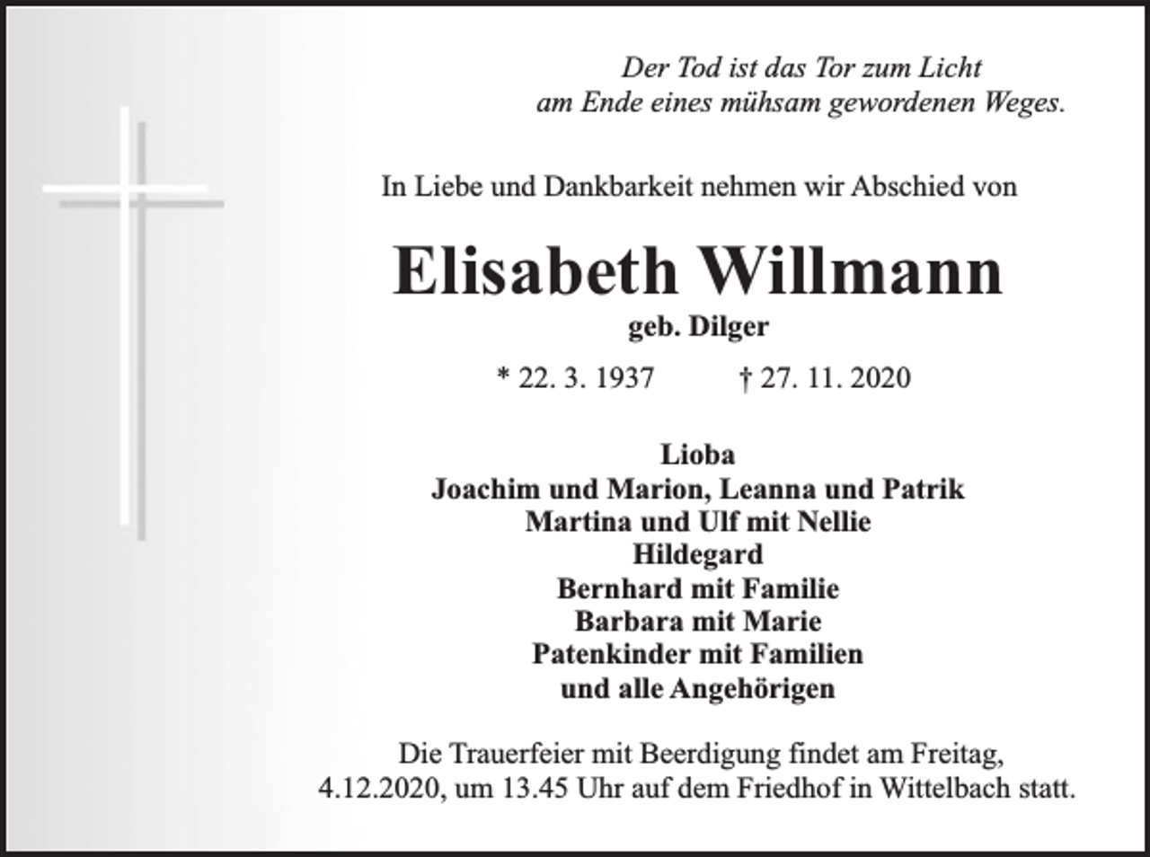 <p>Der Tod ist das Tor zum Licht<br />am Ende eines mühsam gewordenen Weges.<br />In Liebe und Dankbarkeit nehmen wir Abschied von</p><p>Elisabeth Willmann<br />geb. Dilger</p><p>* 22. 3. 1937</p><p>† 27. 11. 2020</p><p>Lioba<br />Joachim und Marion, Leanna und Patrik<br />Martina und Ulf mit Nellie<br />Hildegard<br />Bernhard mit Familie<br />Barbara mit Marie<br />Patenkinder mit Familien<br />und alle Angehörigen<br />Die Trauerfeier mit Beerdigung findet am Freitag,<br />4.12.2020, um 13.45 Uhr auf dem Friedhof in Wittelbach statt.</p>