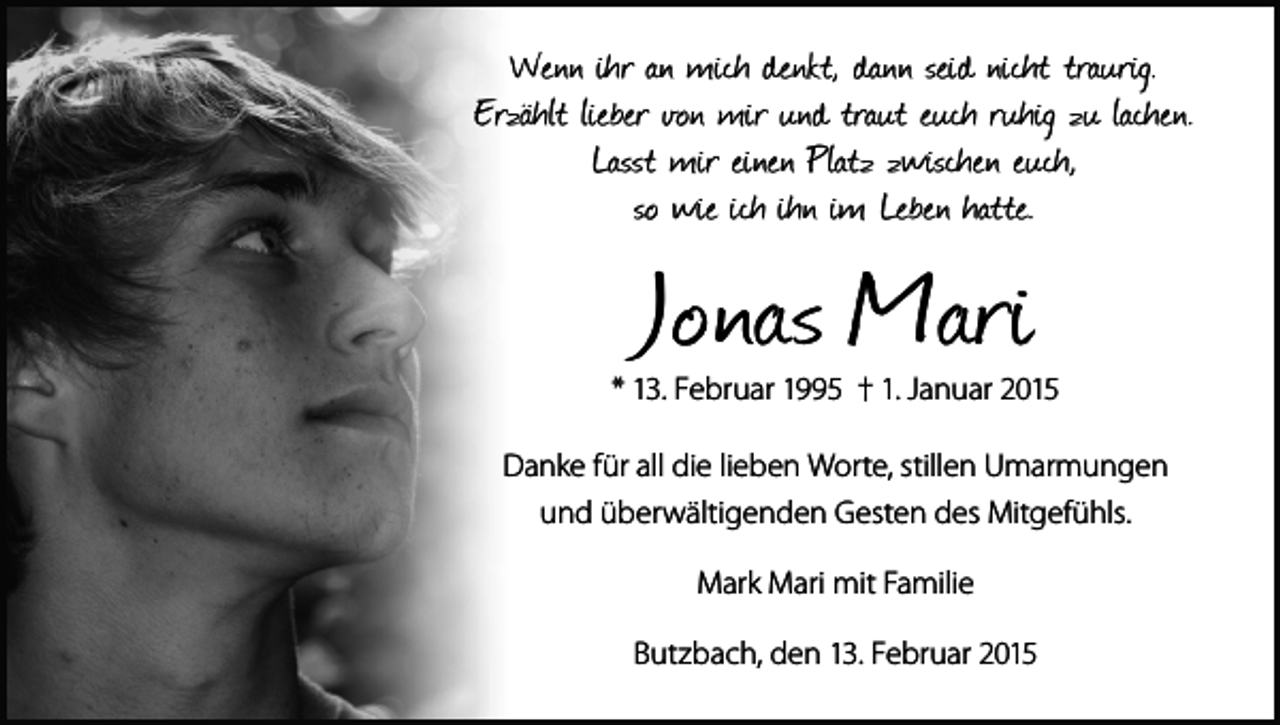 <p>Wenn ihr an mich denkt, dann seid nicht traurig.<br />Erzählt lieber von mir und traut euch ruhig zu lachen.<br />Lasst mir einen Platz zwischen euch,<br />so wie ich ihn im Leben hatte.</p><p>Jonas Mari</p><p>* 13. Februar 1995 † 1. Januar 2015<br />Danke für all die lieben Worte, stillen Umarmungen<br />und überwältigenden Gesten des Mitgefühls.<br />Mark Mari mit Familie<br />Butzbach, den 13. Februar 2015</p>