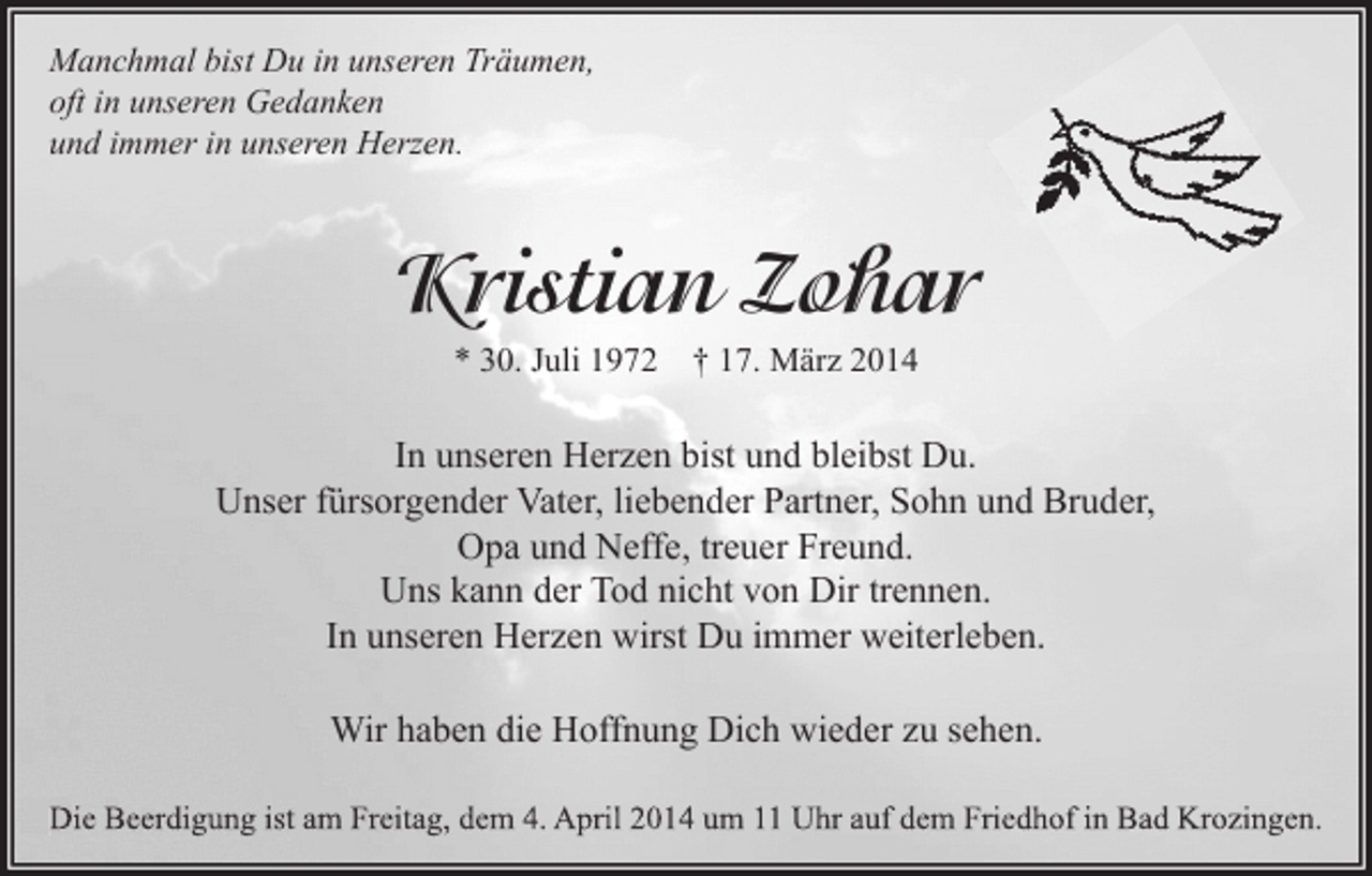 <p>Manchmal bist Du in unseren Träumen,<br />oft in unseren Gedanken<br />und immer in unseren Herzen.</p><p>Kristian Zohar<br />* 30. Juli 1972 † 17. März 2014</p><p>In unseren Herzen bist und bleibst Du.<br />Unser fürsorgender Vater, liebender Partner, Sohn und Bruder,<br />Opa und Neffe, treuer Freund.<br />Uns kann der Tod nicht von Dir trennen.<br />In unseren Herzen wirst Du immer weiterleben.<br />Wir haben die Hoffnung Dich wieder zu sehen.<br />Die Beerdigung ist am Freitag, dem 4. April 2014 um 11 Uhr auf dem Friedhof in Bad Krozingen.</p>
