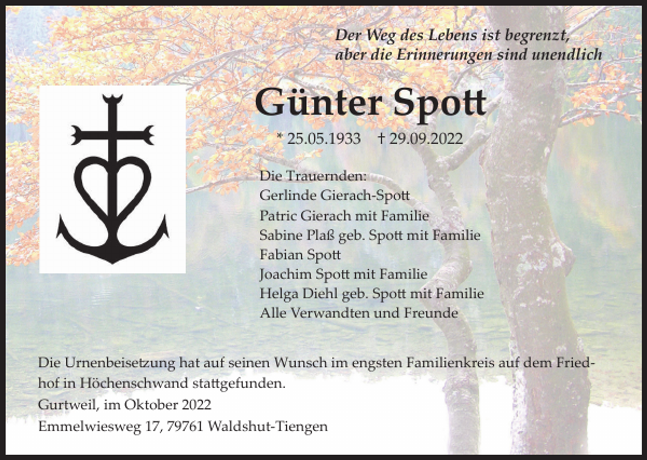 <p>Der Weg des Lebens ist begrenzt,<br />aber die Erinnerungen sind unendlich</p><p>Günter Spott<br />* 25.05.1933</p><p>† 29.09.2022</p><p>Die Trauernden:<br />Gerlinde Gierach-Spott<br />Patric Gierach mit Familie<br />Sabine Plaß geb. Spott mit Familie<br />Fabian Spott<br />Joachim Spott mit Familie<br />Helga Diehl geb. Spott mit Familie<br />Alle Verwandten und Freunde</p><p>Die Urnenbeisetzung hat auf seinen Wunsch im engsten Familienkreis auf dem Friedhof in Höchenschwand stattgefunden.<br />Gurtweil, im Oktober 2022<br />Emmelwiesweg 17, 79761 Waldshut-Tiengen</p>