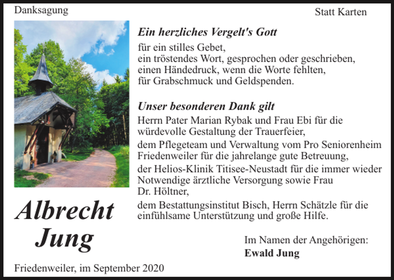 <p>Danksagung</p><p>Statt Karten</p><p>Ein herzliches Vergelt's Gott<br />für ein stilles Gebet,<br />ein tröstendes Wort, gesprochen oder geschrieben,<br />einen Händedruck, wenn die Worte fehlten,<br />für Grabschmuck und Geldspenden.</p><p>Unser besonderen Dank gilt</p><p>Albrecht<br />Jung</p><p>Herrn Pater Marian Rybak und Frau Ebi für die<br />würdevolle Gestaltung der Trauerfeier,<br />dem Pflegeteam und Verwaltung vom Pro Seniorenheim<br />Friedenweiler für die jahrelange gute Betreuung,<br />der Helios-Klinik Titisee-Neustadt für die immer wieder<br />Notwendige ärztliche Versorgung sowie Frau<br />Dr. Höltner,<br />dem Bestattungsinstitut Bisch, Herrn Schätzle für die<br />einfühlsame Unterstützung und große Hilfe.</p><p>Friedenweiler, im September 2020</p><p>Im Namen der Angehörigen:<br />Ewald Jung</p>