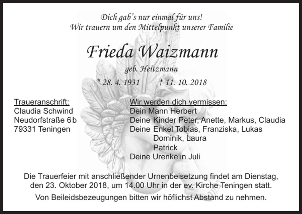 <p>Dich gab’s nur einmal für uns!<br />Wir trauern um den Mittelpunkt unserer Familie</p><p>Frieda Waizmann<br />geb. Heitzmann<br />* 28. 4. 1931 † 11. 10. 2018</p><p>Traueranschrift:<br />Wir werden dich vermissen:<br />Claudia Schwind<br />Dein Mann Herbert<br />Neudorfstraße 6 b<br />Deine Kinder Peter, Anette, Markus, Claudia<br />79331 Teningen<br />Deine Enkel Tobias, Franziska, Lukas</p><p>Dominik, Laura<br />Patrick</p><p>Deine Urenkelin Juli<br />Die Trauerfeier mit anschließender Urnenbeisetzung findet am Dienstag,<br />den 23. Oktober 2018, um 14.00 Uhr in der ev. Kirche Teningen statt.<br />Von Beileidsbezeugungen bitten wir höflichst Abstand zu nehmen.</p>