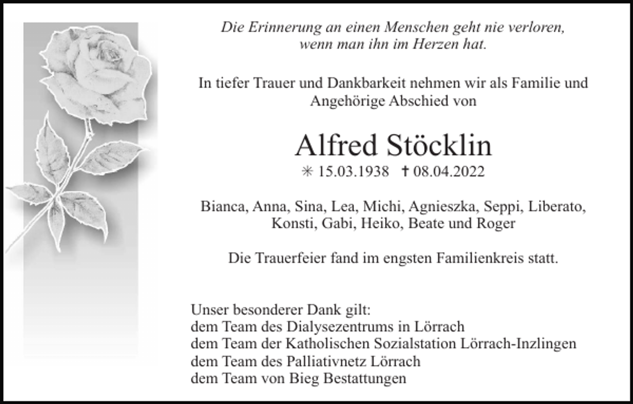 <p>Die Erinnerung an einen Menschen geht nie verloren,<br />wenn man ihn im Herzen hat.<br />In tiefer Trauer und Dankbarkeit nehmen wir als Familie und<br />Angehörige Abschied von</p><p>Alfred Stöcklin<br />✳ 15.03.1938 ✝ 08.04.2022<br />Bianca, Anna, Sina, Lea, Michi, Agnieszka, Seppi, Liberato,<br />Konsti, Gabi, Heiko, Beate und Roger<br />Die Trauerfeier fand im engsten Familienkreis statt.<br />Unser besonderer Dank gilt:<br />dem Team des Dialysezentrums in Lörrach<br />dem Team der Katholischen Sozialstation Lörrach-Inzlingen<br />dem Team des Palliativnetz Lörrach<br />dem Team von Bieg Bestattungen</p>