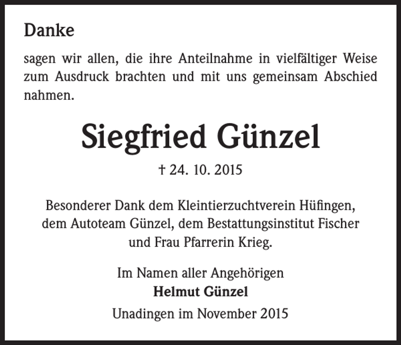 <p>Danke<br />sagen wir allen, die ihre Anteilnahme in vielfältiger Weise<br />zum Ausdruck brachten und mit uns gemeinsam Abschied<br />nahmen.</p><p>Siegfried Günzel<br />† 24. 10. 2015<br />Besonderer Dank dem Kleintierzuchtverein Hüfingen,<br />dem Autoteam Günzel, dem Bestattungsinstitut Fischer<br />und Frau Pfarrerin Krieg.<br />Im Namen aller Angehörigen<br />Helmut Günzel<br />Unadingen im November 2015</p>
