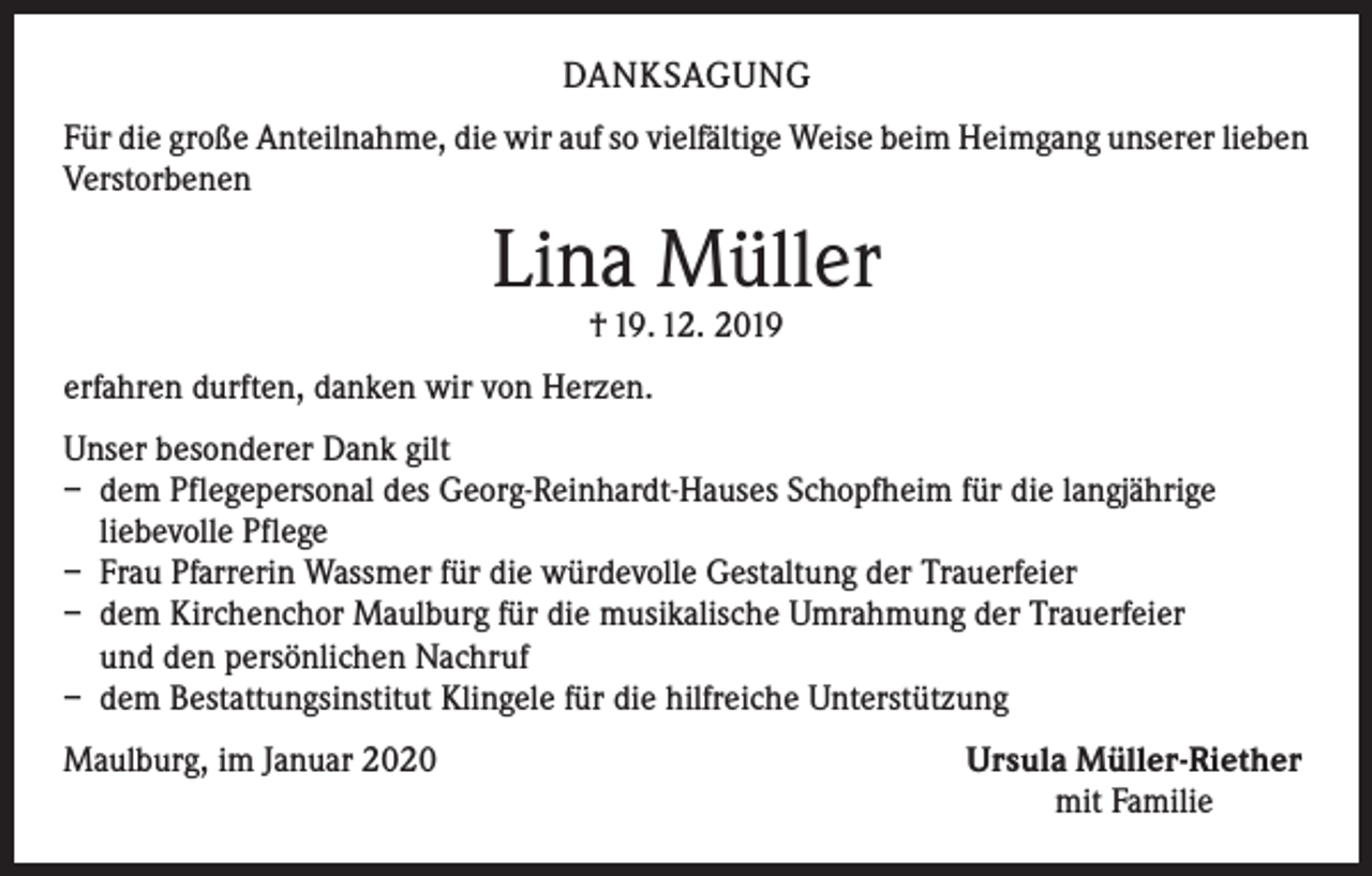 <p>DANKSAGUNG<br />Für die große Anteilnahme, die wir auf so vielfältige Weise beim Heimgang unserer lieben<br />Verstorbenen</p><p>Lina Müller<br />† 19. 12. 2019</p><p>erfahren durften, danken wir von Herzen.<br />Unser besonderer Dank gilt<br />– dem Pflegepersonal des Georg-Reinhardt-Hauses Schopfheim für die langjährige<br />liebevolle Pflege<br />– Frau Pfarrerin Wassmer für die würdevolle Gestaltung der Trauerfeier<br />– dem Kirchenchor Maulburg für die musikalische Umrahmung der Trauerfeier<br />und den persönlichen Nachruf<br />– dem Bestattungsinstitut Klingele für die hilfreiche Unterstützung<br />Maulburg, im Januar 2020</p><p>Ursula Müller-Riether<br />mit Familie</p>