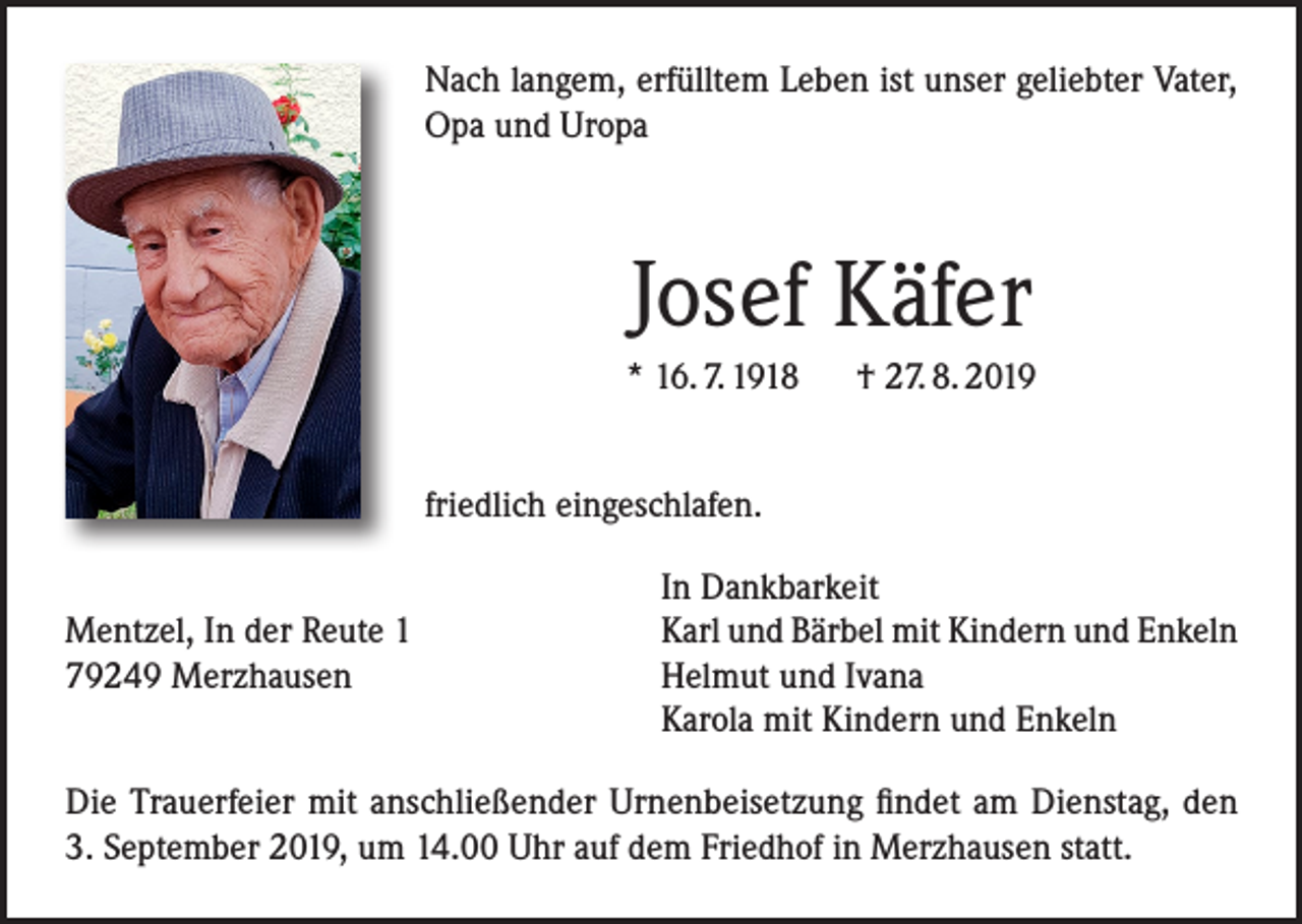 <p>Nach langem, erfülltem Leben ist unser geliebter Vater,<br />Opa und Uropa</p><p>Josef Käfer<br />* 16. 7. 1918 † 27. 8. 2019<br />friedlich eingeschlafen.</p><p>Mentzel, In der Reute 1<br />79249 Merzhausen</p><p>In Dankbarkeit<br />Karl und Bärbel mit Kindern und Enkeln<br />Helmut und Ivana<br />Karola mit Kindern und Enkeln</p><p>Die Trauerfeier mit anschließender Urnenbeisetzung findet am Dienstag, den<br />3. September 2019, um 14.00 Uhr auf dem Friedhof in Merzhausen statt.</p>