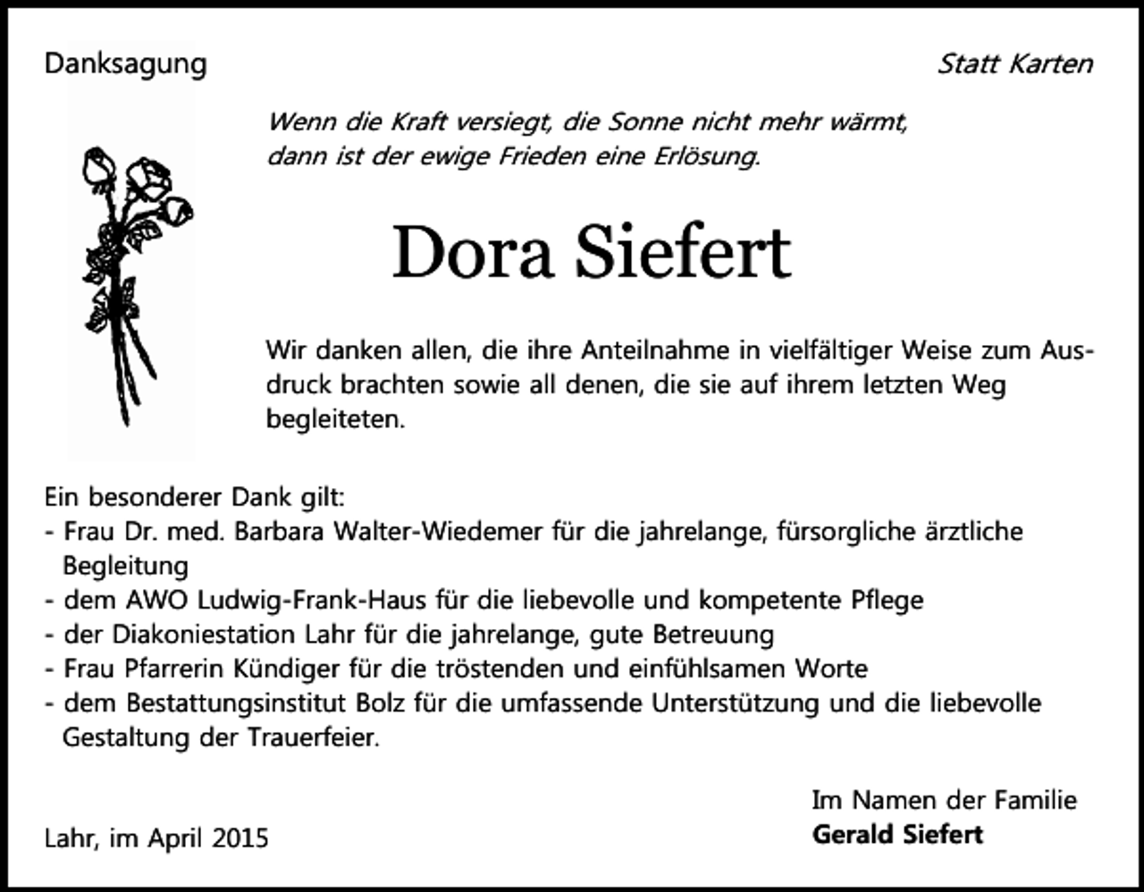 <p>Statt Karten</p><p>Danksagung<br />Wenn die Kraft versiegt, die Sonne nicht mehr wärmt,<br />dann ist der ewige Frieden eine Erlösung.</p><p>Dora Siefert<br />Wir danken allen, die ihre Anteilnahme in vielfältiger Weise zum Ausdruck brachten sowie all denen, die sie auf ihrem letzten Weg<br />begleiteten.<br />Ein besonderer Dank gilt:<br />- Frau Dr. med. Barbara Walter-Wiedemer für die jahrelange, fürsorgliche ärztliche<br />Begleitung<br />- dem AWO Ludwig-Frank-Haus für die liebevolle und kompetente Pflege<br />- der Diakoniestation Lahr für die jahrelange, gute Betreuung<br />- Frau Pfarrerin Kündiger für die tröstenden und einfühlsamen Worte<br />- dem Bestattungsinstitut Bolz für die umfassende Unterstützung und die liebevolle<br />Gestaltung der Trauerfeier.</p><p>Lahr, im April 2015</p><p>Im Namen der Familie<br />Gerald Siefert</p>