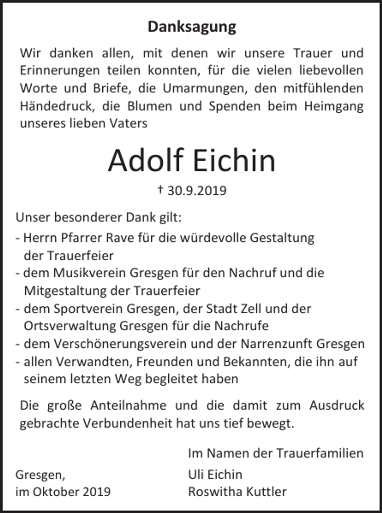 <p>Danksagung<br />Wir danken allen, mit denen wir unsere Trauer und<br />Erinnerungen teilen konnten, für die vielen liebevollen<br />Worte und Briefe, die Umarmungen, den mitfühlenden<br />Händedruck, die Blumen und Spenden beim Heimgang<br />unseres lieben Vaters</p><p>Adolf Eichin<br />† 30.9.2019<br />Unser besonderer Dank gilt:<br />- Herrn Pfarrer Rave für die würdevolle Gestaltung<br />der Trauerfeier<br />- dem Musikverein Gresgen für den Nachruf und die<br />Mitgestaltung der Trauerfeier<br />- dem Sportverein Gresgen, der Stadt Zell und der<br />Ortsverwaltung Gresgen für die Nachrufe<br />- dem Verschönerungsverein und der Narrenzunft Gresgen<br />- allen Verwandten, Freunden und Bekannten, die ihn auf<br />seinem letzten Weg begleitet haben<br />Die große Anteilnahme und die damit zum Ausdruck<br />gebrachte Verbundenheit hat uns tief bewegt.</p><p>Gresgen,<br />im Oktober 2019</p><p>Im Namen der Trauerfamilien<br />Uli Eichin<br />Roswitha Kuttler</p>
