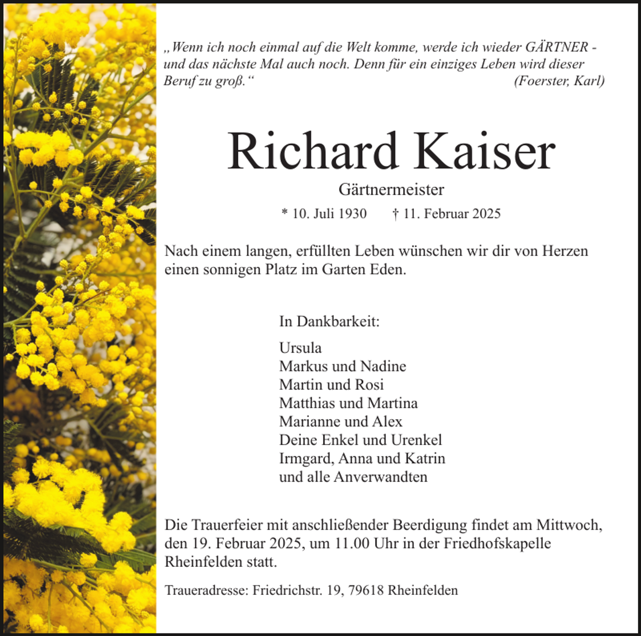 <p>„Wenn ich noch einmal auf die Welt komme, werde ich wieder GÄRTNER und das nächste Mal auch noch. Denn für ein einziges Leben wird dieser<br />Beruf zu groß.“<br />(Foerster, Karl)</p><p>Richard Kaiser<br />Gärtnermeister</p><p>* 10. Juli 1930</p><p>† 11. Februar 2025</p><p>Nach einem langen, erfüllten Leben wünschen wir dir von Herzen<br />einen sonnigen Platz im Garten Eden.<br />In Dankbarkeit:<br />Ursula<br />Markus und Nadine<br />Martin und Rosi<br />Matthias und Martina<br />Marianne und Alex<br />Deine Enkel und Urenkel<br />Irmgard, Anna und Katrin<br />und alle Anverwandten<br />Die Trauerfeier mit anschließender Beerdigung findet am Mittwoch,<br />den 19. Februar 2025, um 11.00 Uhr in der Friedhofskapelle<br />Rheinfelden statt.<br />Traueradresse: Friedrichstr. 19, 79618 Rheinfelden</p>