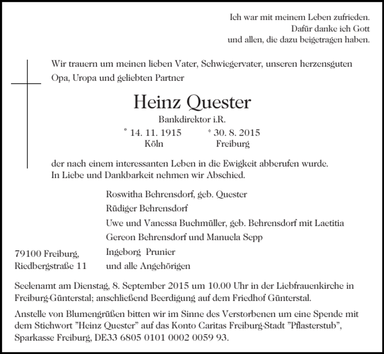 <p>Ich war mit meinem Leben zufrieden.<br />Dafür danke ich Gott<br />und allen, die dazu beigetragen haben.</p><p>Wir trauern um meinen lieben Vater, Schwiegervater, unseren herzensguten<br />Opa, Uropa und geliebten Partner</p><p>Heinz Quester<br />Bankdirektor i.R.<br />* 14. 11. 1915<br />† 30. 8. 2015<br />Köln<br />Freiburg<br />der nach einem interessanten Leben in die Ewigkeit abberufen wurde.<br />In Liebe und Dankbarkeit nehmen wir Abschied.<br />Roswitha Behrensdorf, geb. Quester<br />Rüdiger Behrensdorf<br />Uwe und Vanessa Buchmüller, geb. Behrensdorf mit Laetitia<br />Gereon Behrensdorf und Manuela Sepp<br />79100 Freiburg,<br />Riedbergstraße 11</p><p>Ingeborg Prunier<br />und alle Angehörigen</p><p>Seelenamt am Dienstag, 8. September 2015 um 10.00 Uhr in der Liebfrauenkirche in<br />Freiburg-Günterstal; anschließend Beerdigung auf dem Friedhof Günterstal.<br />Anstelle von Blumengrüßen bitten wir im Sinne des Verstorbenen um eine Spende mit<br />dem Stichwort "Heinz Quester" auf das Konto Caritas Freiburg-Stadt "Pflasterstub",<br />Sparkasse Freiburg, DE33 6805 0101 0002 0053.</p>