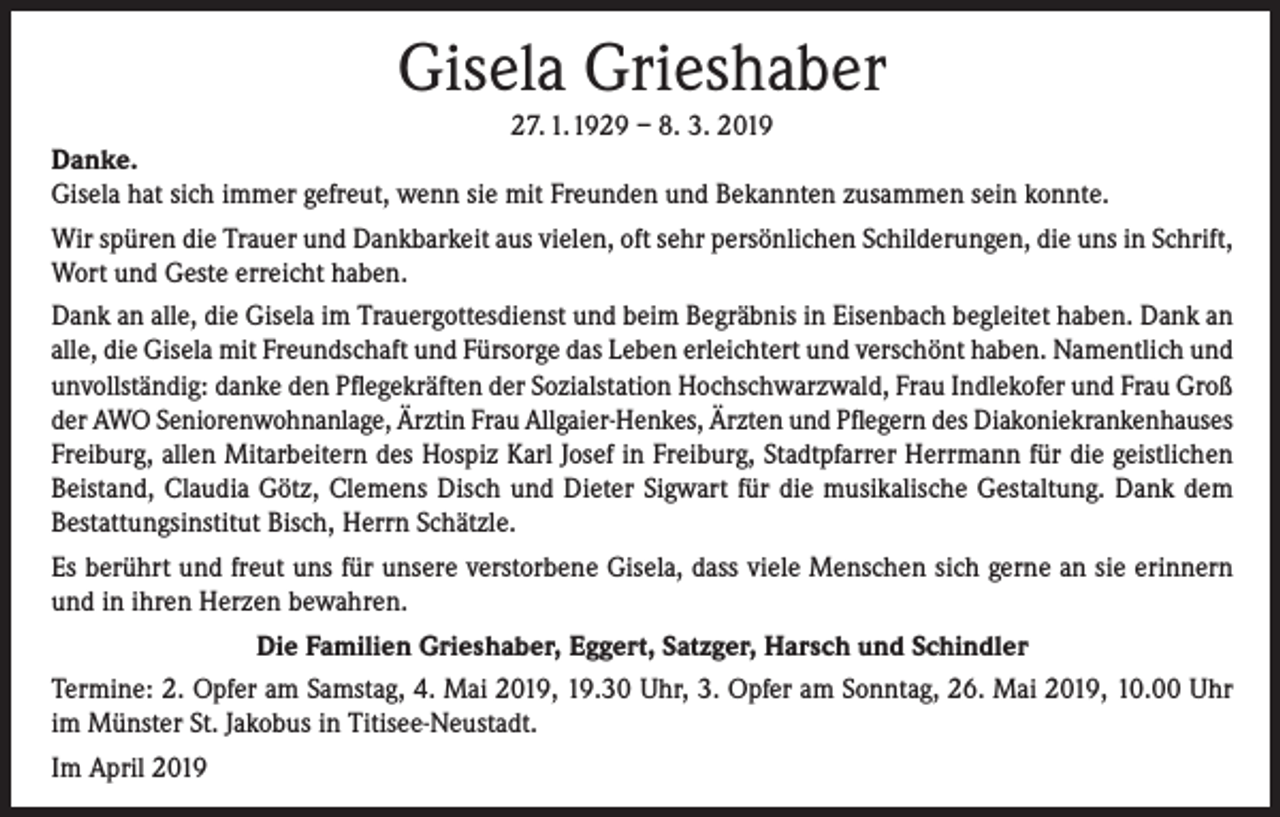 <p>Gisela Grieshaber<br />27. 1. 1929 – 8. 3. 2019<br />Danke.<br />Gisela hat sich immer gefreut, wenn sie mit Freunden und Bekannten zusammen sein konnte.<br />Wir spüren die Trauer und Dankbarkeit aus vielen, oft sehr persönlichen Schilderungen, die uns in Schrift,<br />Wort und Geste erreicht haben.<br />Dank an alle, die Gisela im Trauergottesdienst und beim Begräbnis in Eisenbach begleitet haben. Dank an<br />alle, die Gisela mit Freundschaft und Fürsorge das Leben erleichtert und verschönt haben. Namentlich und<br />unvollständig: danke den Pflegekräften der Sozialstation Hochschwarzwald, Frau Indlekofer und Frau Groß<br />der AWO Seniorenwohnanlage, Ärztin Frau Allgaier-Henkes, Ärzten und Pflegern des Diakoniekrankenhauses<br />Freiburg, allen Mitarbeitern des Hospiz Karl Josef in Freiburg, Stadtpfarrer Herrmann für die geistlichen<br />Beistand, Claudia Götz, Clemens Disch und Dieter Sigwart für die musikalische Gestaltung. Dank dem<br />Bestattungsinstitut Bisch, Herrn Schätzle.<br />Es berührt und freut uns für unsere verstorbene Gisela, dass viele Menschen sich gerne an sie erinnern<br />und in ihren Herzen bewahren.<br />Die Familien Grieshaber, Eggert, Satzger, Harsch und Schindler<br />Termine: 2. Opfer am Samstag, 4. Mai 2019, 19.30 Uhr, 3. Opfer am Sonntag, 26. Mai 2019, 10.00 Uhr<br />im Münster St. Jakobus in Titisee-Neustadt.<br />Im April 2019</p>