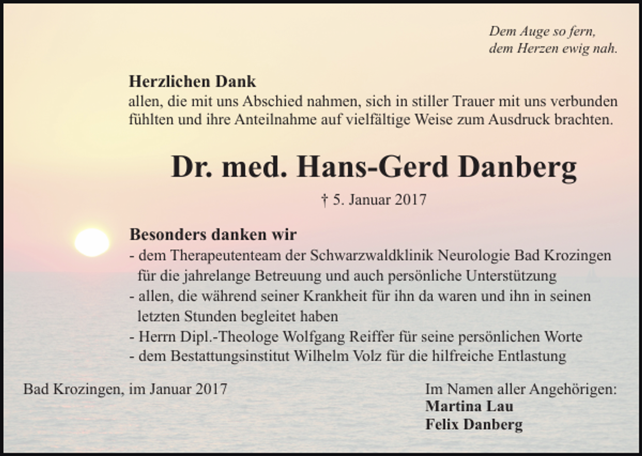 <p>Dem Auge so fern,<br />dem Herzen ewig nah.</p><p>Herzlichen Dank<br />allen, die mit uns Abschied nahmen, sich in stiller Trauer mit uns verbunden<br />fühlten und ihre Anteilnahme auf vielfältige Weise zum Ausdruck brachten.</p><p>Dr. med. Hans-Gerd Danberg<br />† 5. Januar 2017</p><p>Besonders danken wir<br />- dem Therapeutenteam der Schwarzwaldklinik Neurologie Bad Krozingen<br />für die jahrelange Betreuung und auch persönliche Unterstützung<br />- allen, die während seiner Krankheit für ihn da waren und ihn in seinen<br />letzten Stunden begleitet haben<br />- Herrn Dipl.-Theologe Wolfgang Reiffer für seine persönlichen Worte<br />- dem Bestattungsinstitut Wilhelm Volz für die hilfreiche Entlastung<br />Bad Krozingen, im Januar 2017</p><p>Im Namen aller Angehörigen:<br />Martina Lau<br />Felix Danberg</p>