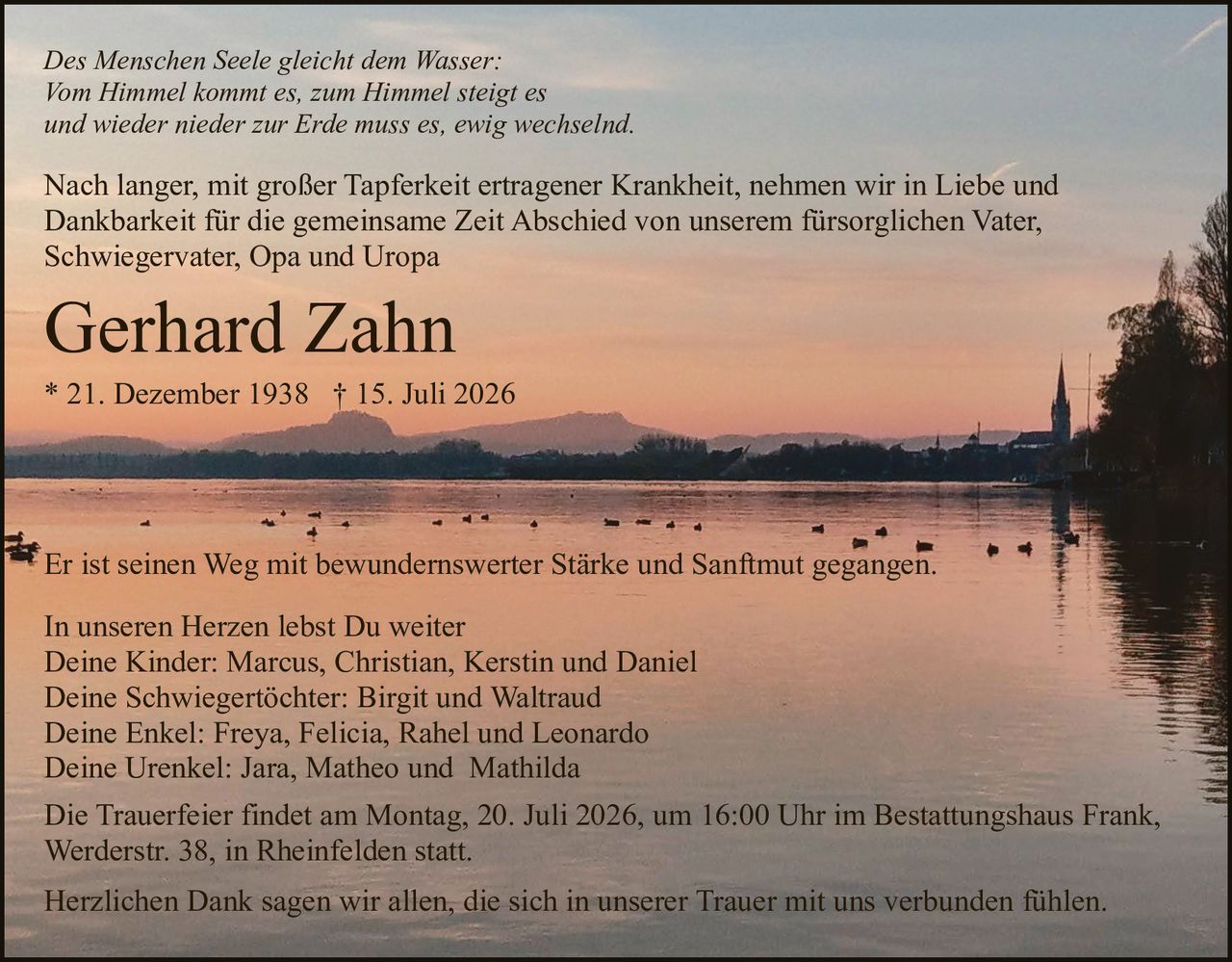 <p><strong>In unseren Herzen lebst Du weiter</strong></p>

<p>Deine Kinder: Marcus, Christian, Kerstin und Daniel<br/>
Deine Schwiegertöchter: Birgit und Waltraud<br/>
Deine Enkel: Freya, Felicia, Rahel und Leonardo<br/>
Deine Urenkel: Jara, Matheo und Mathilda</p>

<p><strong>Gerhard Zahn</strong><br/>
* 21. Dezember 1938 † 15. Juli 2026</p>

<p>Nach langer, mit großer Tapferkeit ertragener Krankheit, nehmen wir in Liebe und Dankbarkeit für die gemeinsame Zeit Abschied von unserem fürsorglichen Vater, Schwiegervater, Opa und Uropa</p>

<p><i>Des Menschen Seele gleicht dem Wasser:<br/>
Vom Himmel kommt es, zum Himmel steigt es<br/>
und wieder nieder zur Erde muss es, ewig wechselnd.</i></p>

<p>Er ist seinen Weg mit bewundernswerter Stärke und Sanftmut gegangen.</p>

<p>Die Trauerfeier findet am Montag, 20. Juli 2026, um 16:00 Uhr im Bestattungshaus Frank, Werderstr. 38, in Rheinfelden statt.</p>

<p>Herzlichen Dank sagen wir allen, die sich in unserer Trauer mit uns verbunden fühlen.</p>